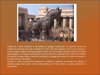 Depois de muitas batalhas e discussões os gregos construíram um grande cavalo de madeira foi deixado junto às muralhas de Tróia. Feito de madeira e oco no seu interior, o cavalo abrigava alguns soldados gregos dentro da sua barriga. Deixado à porta da cidade pelos gregos, os Troianos acreditaram que ele seria um presente como sinal de rendição do exército inimigo. Após a morte de Lacoonte, um grego que atirou um dardo ao cavalo, o presente entrou na cidade. Durante a noite, os guerreiros deixaram o artefato e abriram os portões da cidade. O exército grego pôde assim entrar sem esforço em Tróia, tomar a cidade, destruí-la e incendiá-la . 