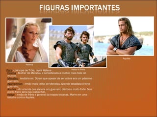 Páris   - príncipe de Tróia, rapta Helena Helena  - Mulher de Menelau e considerada a mulher mais bela do mundo. Menelau  -  lendário rei. Dizem que apesar de ser nobre era um péssimo guerreiro. Agamemnon  - irmão mais velho de Menelau. Grande estadista e forte guerreiro. Aquiles  - diz a lenda que ele era um guerreiro clérico e muito forte. Seu ponto fraco seria seu calcanhar. Heitor   - Irmão de Páris e general da tropas troianas. Morre em uma batalha contra Aquiles. Helena Heitor e Páris Aquiles 