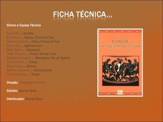 Elenco e Equipe Técnica Brad Pitt  ... Achilles Eric Bana  ... Hector, Prince of Troy Orlando Bloom  ... Paris, Prince of Troy  Brian Cox  ...  Agamemnon Sean Bean  ... Odysseus Peter O'Toole  ... Priam, Rei de Tróia Brendan Gleeson  ... Menelaus, Rei de Sparta Julie Christie  ...  Thetis Rose Byrne  ... Briseis Saffron Burrows  ... Andromache Tamer Hassan  ... Texan Direção:   Wolfgang Petersen Estúdio:   Warner Bros Distribuição:   Warner Bros 