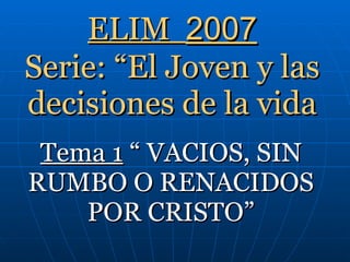 ELIM  2007 Serie: “El Joven y las decisiones de la vida Tema 1  “ VACIOS, SIN RUMBO O RENACIDOS POR CRISTO” 