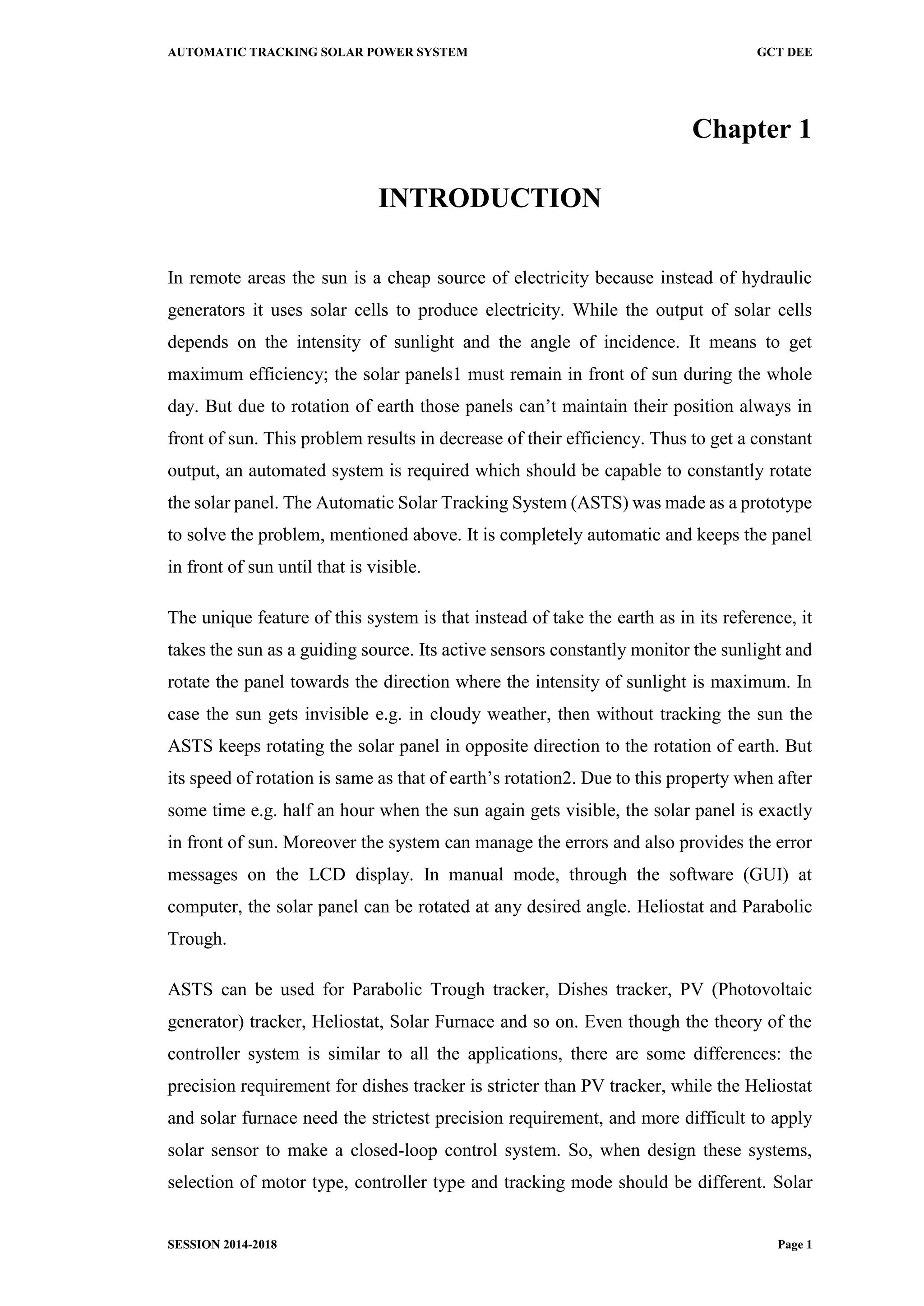 AUTOMATIC TRACKING SOLAR POWER SYSTEM GCT DEE
SESSION 2014-2018 Page 1
Chapter 1
INTRODUCTION
In remote areas the sun is a cheap source of electricity because instead of hydraulic
generators it uses solar cells to produce electricity. While the output of solar cells
depends on the intensity of sunlight and the angle of incidence. It means to get
maximum efficiency; the solar panels1 must remain in front of sun during the whole
day. But due to rotation of earth those panels can’t maintain their position always in
front of sun. This problem results in decrease of their efficiency. Thus to get a constant
output, an automated system is required which should be capable to constantly rotate
the solar panel. The Automatic Solar Tracking System (ASTS) was made as a prototype
to solve the problem, mentioned above. It is completely automatic and keeps the panel
in front of sun until that is visible.
The unique feature of this system is that instead of take the earth as in its reference, it
takes the sun as a guiding source. Its active sensors constantly monitor the sunlight and
rotate the panel towards the direction where the intensity of sunlight is maximum. In
case the sun gets invisible e.g. in cloudy weather, then without tracking the sun the
ASTS keeps rotating the solar panel in opposite direction to the rotation of earth. But
its speed of rotation is same as that of earth’s rotation2. Due to this property when after
some time e.g. half an hour when the sun again gets visible, the solar panel is exactly
in front of sun. Moreover the system can manage the errors and also provides the error
messages on the LCD display. In manual mode, through the software (GUI) at
computer, the solar panel can be rotated at any desired angle. Heliostat and Parabolic
Trough.
ASTS can be used for Parabolic Trough tracker, Dishes tracker, PV (Photovoltaic
generator) tracker, Heliostat, Solar Furnace and so on. Even though the theory of the
controller system is similar to all the applications, there are some differences: the
precision requirement for dishes tracker is stricter than PV tracker, while the Heliostat
and solar furnace need the strictest precision requirement, and more difficult to apply
solar sensor to make a closed-loop control system. So, when design these systems,
selection of motor type, controller type and tracking mode should be different. Solar
 