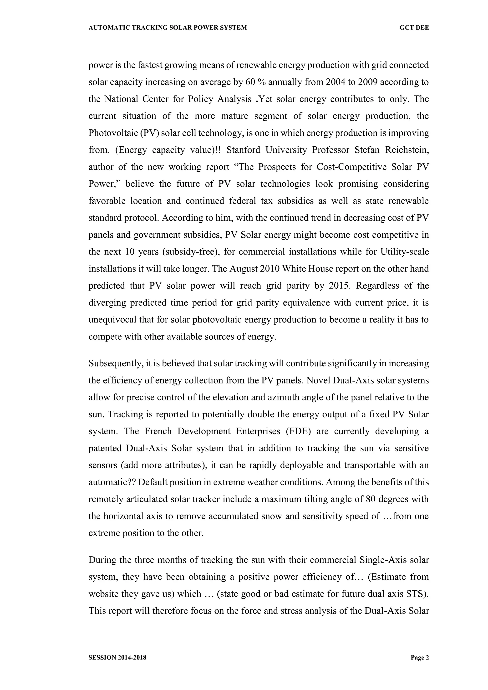 AUTOMATIC TRACKING SOLAR POWER SYSTEM GCT DEE
SESSION 2014-2018 Page 2
power is the fastest growing means of renewable energy production with grid connected
solar capacity increasing on average by 60 % annually from 2004 to 2009 according to
the National Center for Policy Analysis .Yet solar energy contributes to only. The
current situation of the more mature segment of solar energy production, the
Photovoltaic (PV) solar cell technology, is one in which energy production is improving
from. (Energy capacity value)!! Stanford University Professor Stefan Reichstein,
author of the new working report “The Prospects for Cost-Competitive Solar PV
Power,” believe the future of PV solar technologies look promising considering
favorable location and continued federal tax subsidies as well as state renewable
standard protocol. According to him, with the continued trend in decreasing cost of PV
panels and government subsidies, PV Solar energy might become cost competitive in
the next 10 years (subsidy-free), for commercial installations while for Utility-scale
installations it will take longer. The August 2010 White House report on the other hand
predicted that PV solar power will reach grid parity by 2015. Regardless of the
diverging predicted time period for grid parity equivalence with current price, it is
unequivocal that for solar photovoltaic energy production to become a reality it has to
compete with other available sources of energy.
Subsequently, it is believed that solar tracking will contribute significantly in increasing
the efficiency of energy collection from the PV panels. Novel Dual-Axis solar systems
allow for precise control of the elevation and azimuth angle of the panel relative to the
sun. Tracking is reported to potentially double the energy output of a fixed PV Solar
system. The French Development Enterprises (FDE) are currently developing a
patented Dual-Axis Solar system that in addition to tracking the sun via sensitive
sensors (add more attributes), it can be rapidly deployable and transportable with an
automatic?? Default position in extreme weather conditions. Among the benefits of this
remotely articulated solar tracker include a maximum tilting angle of 80 degrees with
the horizontal axis to remove accumulated snow and sensitivity speed of …from one
extreme position to the other.
During the three months of tracking the sun with their commercial Single-Axis solar
system, they have been obtaining a positive power efficiency of… (Estimate from
website they gave us) which … (state good or bad estimate for future dual axis STS).
This report will therefore focus on the force and stress analysis of the Dual-Axis Solar
 