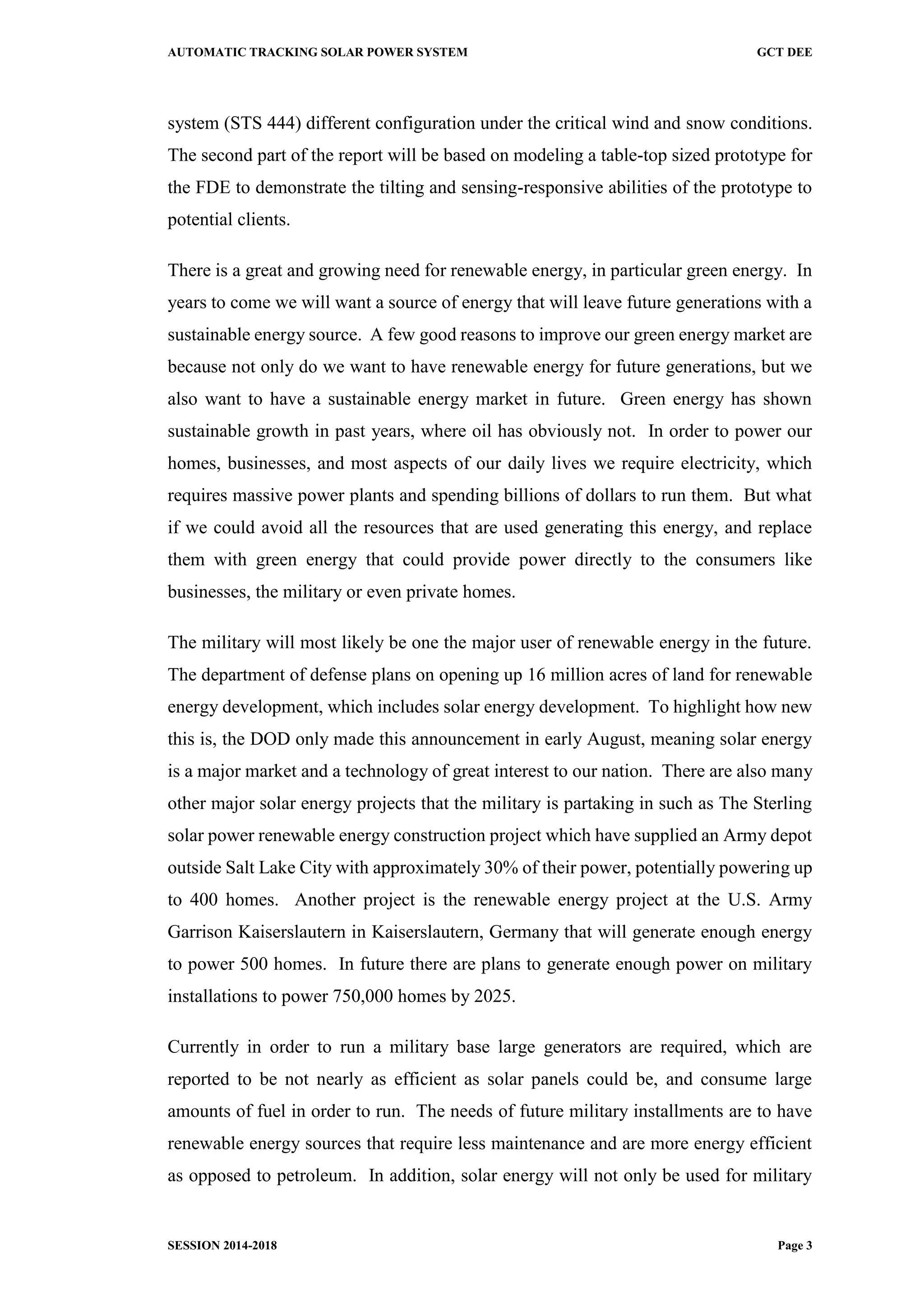 AUTOMATIC TRACKING SOLAR POWER SYSTEM GCT DEE
SESSION 2014-2018 Page 3
system (STS 444) different configuration under the critical wind and snow conditions.
The second part of the report will be based on modeling a table-top sized prototype for
the FDE to demonstrate the tilting and sensing-responsive abilities of the prototype to
potential clients.
There is a great and growing need for renewable energy, in particular green energy. In
years to come we will want a source of energy that will leave future generations with a
sustainable energy source. A few good reasons to improve our green energy market are
because not only do we want to have renewable energy for future generations, but we
also want to have a sustainable energy market in future. Green energy has shown
sustainable growth in past years, where oil has obviously not. In order to power our
homes, businesses, and most aspects of our daily lives we require electricity, which
requires massive power plants and spending billions of dollars to run them. But what
if we could avoid all the resources that are used generating this energy, and replace
them with green energy that could provide power directly to the consumers like
businesses, the military or even private homes.
The military will most likely be one the major user of renewable energy in the future.
The department of defense plans on opening up 16 million acres of land for renewable
energy development, which includes solar energy development. To highlight how new
this is, the DOD only made this announcement in early August, meaning solar energy
is a major market and a technology of great interest to our nation. There are also many
other major solar energy projects that the military is partaking in such as The Sterling
solar power renewable energy construction project which have supplied an Army depot
outside Salt Lake City with approximately 30% of their power, potentially powering up
to 400 homes. Another project is the renewable energy project at the U.S. Army
Garrison Kaiserslautern in Kaiserslautern, Germany that will generate enough energy
to power 500 homes. In future there are plans to generate enough power on military
installations to power 750,000 homes by 2025.
Currently in order to run a military base large generators are required, which are
reported to be not nearly as efficient as solar panels could be, and consume large
amounts of fuel in order to run. The needs of future military installments are to have
renewable energy sources that require less maintenance and are more energy efficient
as opposed to petroleum. In addition, solar energy will not only be used for military
 