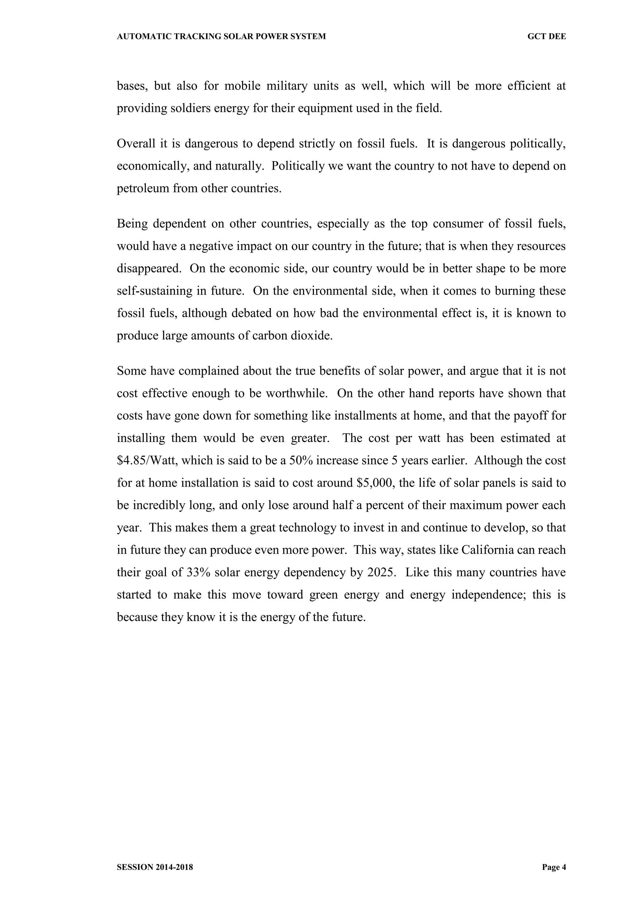 AUTOMATIC TRACKING SOLAR POWER SYSTEM GCT DEE
SESSION 2014-2018 Page 4
bases, but also for mobile military units as well, which will be more efficient at
providing soldiers energy for their equipment used in the field.
Overall it is dangerous to depend strictly on fossil fuels. It is dangerous politically,
economically, and naturally. Politically we want the country to not have to depend on
petroleum from other countries.
Being dependent on other countries, especially as the top consumer of fossil fuels,
would have a negative impact on our country in the future; that is when they resources
disappeared. On the economic side, our country would be in better shape to be more
self-sustaining in future. On the environmental side, when it comes to burning these
fossil fuels, although debated on how bad the environmental effect is, it is known to
produce large amounts of carbon dioxide.
Some have complained about the true benefits of solar power, and argue that it is not
cost effective enough to be worthwhile. On the other hand reports have shown that
costs have gone down for something like installments at home, and that the payoff for
installing them would be even greater. The cost per watt has been estimated at
$4.85/Watt, which is said to be a 50% increase since 5 years earlier. Although the cost
for at home installation is said to cost around $5,000, the life of solar panels is said to
be incredibly long, and only lose around half a percent of their maximum power each
year. This makes them a great technology to invest in and continue to develop, so that
in future they can produce even more power. This way, states like California can reach
their goal of 33% solar energy dependency by 2025. Like this many countries have
started to make this move toward green energy and energy independence; this is
because they know it is the energy of the future.
 