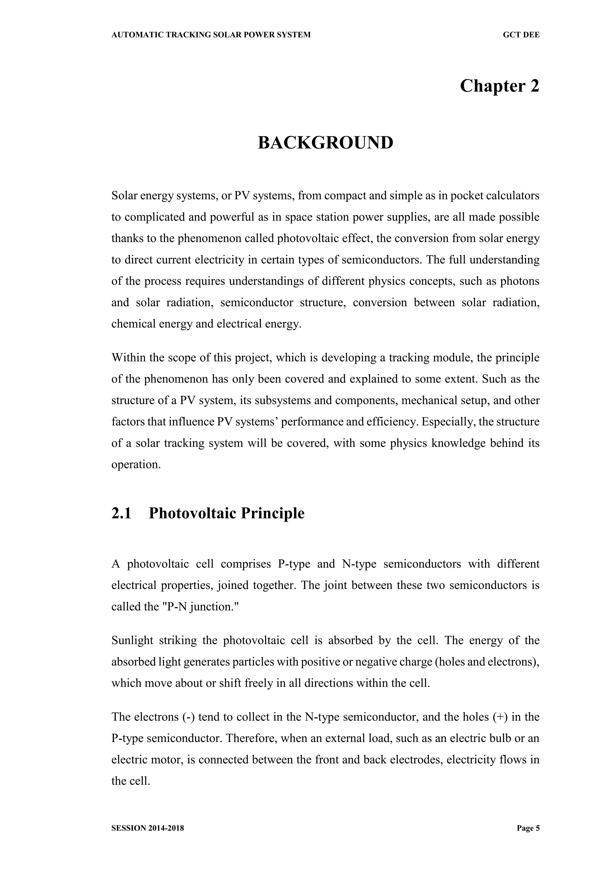 AUTOMATIC TRACKING SOLAR POWER SYSTEM GCT DEE
SESSION 2014-2018 Page 5
Chapter 2
BACKGROUND
Solar energy systems, or PV systems, from compact and simple as in pocket calculators
to complicated and powerful as in space station power supplies, are all made possible
thanks to the phenomenon called photovoltaic effect, the conversion from solar energy
to direct current electricity in certain types of semiconductors. The full understanding
of the process requires understandings of different physics concepts, such as photons
and solar radiation, semiconductor structure, conversion between solar radiation,
chemical energy and electrical energy.
Within the scope of this project, which is developing a tracking module, the principle
of the phenomenon has only been covered and explained to some extent. Such as the
structure of a PV system, its subsystems and components, mechanical setup, and other
factors that influence PV systems’ performance and efficiency. Especially, the structure
of a solar tracking system will be covered, with some physics knowledge behind its
operation.
2.1 Photovoltaic Principle
A photovoltaic cell comprises P-type and N-type semiconductors with different
electrical properties, joined together. The joint between these two semiconductors is
called the "P-N junction."
Sunlight striking the photovoltaic cell is absorbed by the cell. The energy of the
absorbed light generates particles with positive or negative charge (holes and electrons),
which move about or shift freely in all directions within the cell.
The electrons (-) tend to collect in the N-type semiconductor, and the holes (+) in the
P-type semiconductor. Therefore, when an external load, such as an electric bulb or an
electric motor, is connected between the front and back electrodes, electricity flows in
the cell.
 