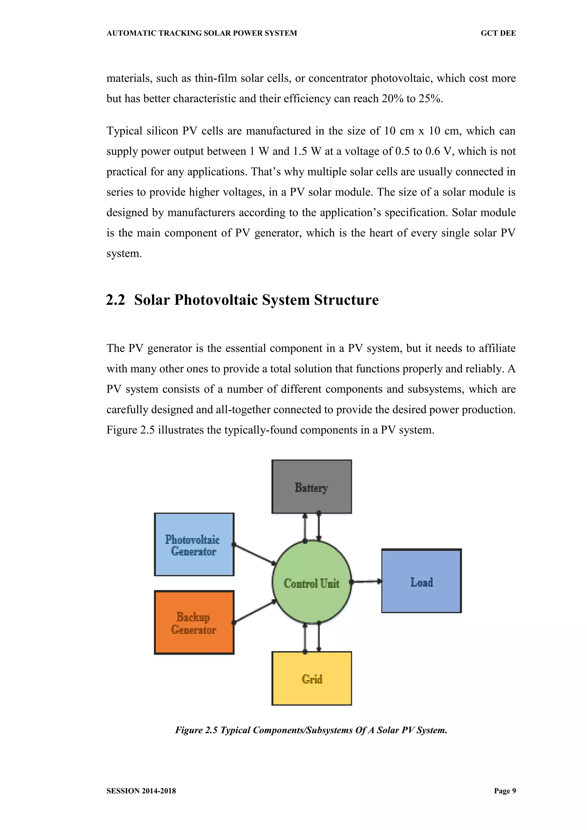 AUTOMATIC TRACKING SOLAR POWER SYSTEM GCT DEE
SESSION 2014-2018 Page 9
materials, such as thin-film solar cells, or concentrator photovoltaic, which cost more
but has better characteristic and their efficiency can reach 20% to 25%.
Typical silicon PV cells are manufactured in the size of 10 cm x 10 cm, which can
supply power output between 1 W and 1.5 W at a voltage of 0.5 to 0.6 V, which is not
practical for any applications. That’s why multiple solar cells are usually connected in
series to provide higher voltages, in a PV solar module. The size of a solar module is
designed by manufacturers according to the application’s specification. Solar module
is the main component of PV generator, which is the heart of every single solar PV
system.
2.2 Solar Photovoltaic System Structure
The PV generator is the essential component in a PV system, but it needs to affiliate
with many other ones to provide a total solution that functions properly and reliably. A
PV system consists of a number of different components and subsystems, which are
carefully designed and all-together connected to provide the desired power production.
Figure 2.5 illustrates the typically-found components in a PV system.
Figure 2.5 Typical Components/Subsystems Of A Solar PV System.
 