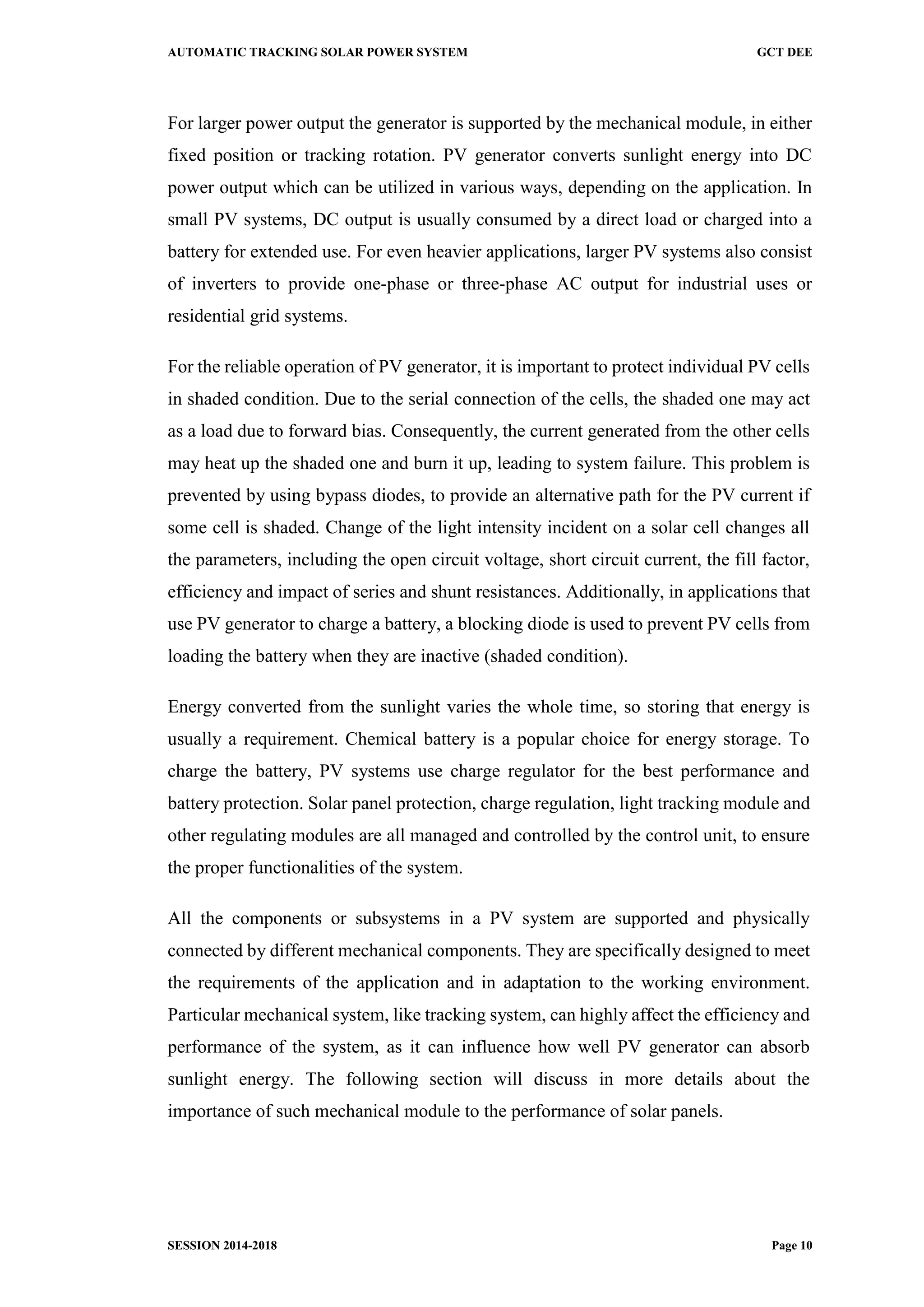 AUTOMATIC TRACKING SOLAR POWER SYSTEM GCT DEE
SESSION 2014-2018 Page 10
For larger power output the generator is supported by the mechanical module, in either
fixed position or tracking rotation. PV generator converts sunlight energy into DC
power output which can be utilized in various ways, depending on the application. In
small PV systems, DC output is usually consumed by a direct load or charged into a
battery for extended use. For even heavier applications, larger PV systems also consist
of inverters to provide one-phase or three-phase AC output for industrial uses or
residential grid systems.
For the reliable operation of PV generator, it is important to protect individual PV cells
in shaded condition. Due to the serial connection of the cells, the shaded one may act
as a load due to forward bias. Consequently, the current generated from the other cells
may heat up the shaded one and burn it up, leading to system failure. This problem is
prevented by using bypass diodes, to provide an alternative path for the PV current if
some cell is shaded. Change of the light intensity incident on a solar cell changes all
the parameters, including the open circuit voltage, short circuit current, the fill factor,
efficiency and impact of series and shunt resistances. Additionally, in applications that
use PV generator to charge a battery, a blocking diode is used to prevent PV cells from
loading the battery when they are inactive (shaded condition).
Energy converted from the sunlight varies the whole time, so storing that energy is
usually a requirement. Chemical battery is a popular choice for energy storage. To
charge the battery, PV systems use charge regulator for the best performance and
battery protection. Solar panel protection, charge regulation, light tracking module and
other regulating modules are all managed and controlled by the control unit, to ensure
the proper functionalities of the system.
All the components or subsystems in a PV system are supported and physically
connected by different mechanical components. They are specifically designed to meet
the requirements of the application and in adaptation to the working environment.
Particular mechanical system, like tracking system, can highly affect the efficiency and
performance of the system, as it can influence how well PV generator can absorb
sunlight energy. The following section will discuss in more details about the
importance of such mechanical module to the performance of solar panels.
 
