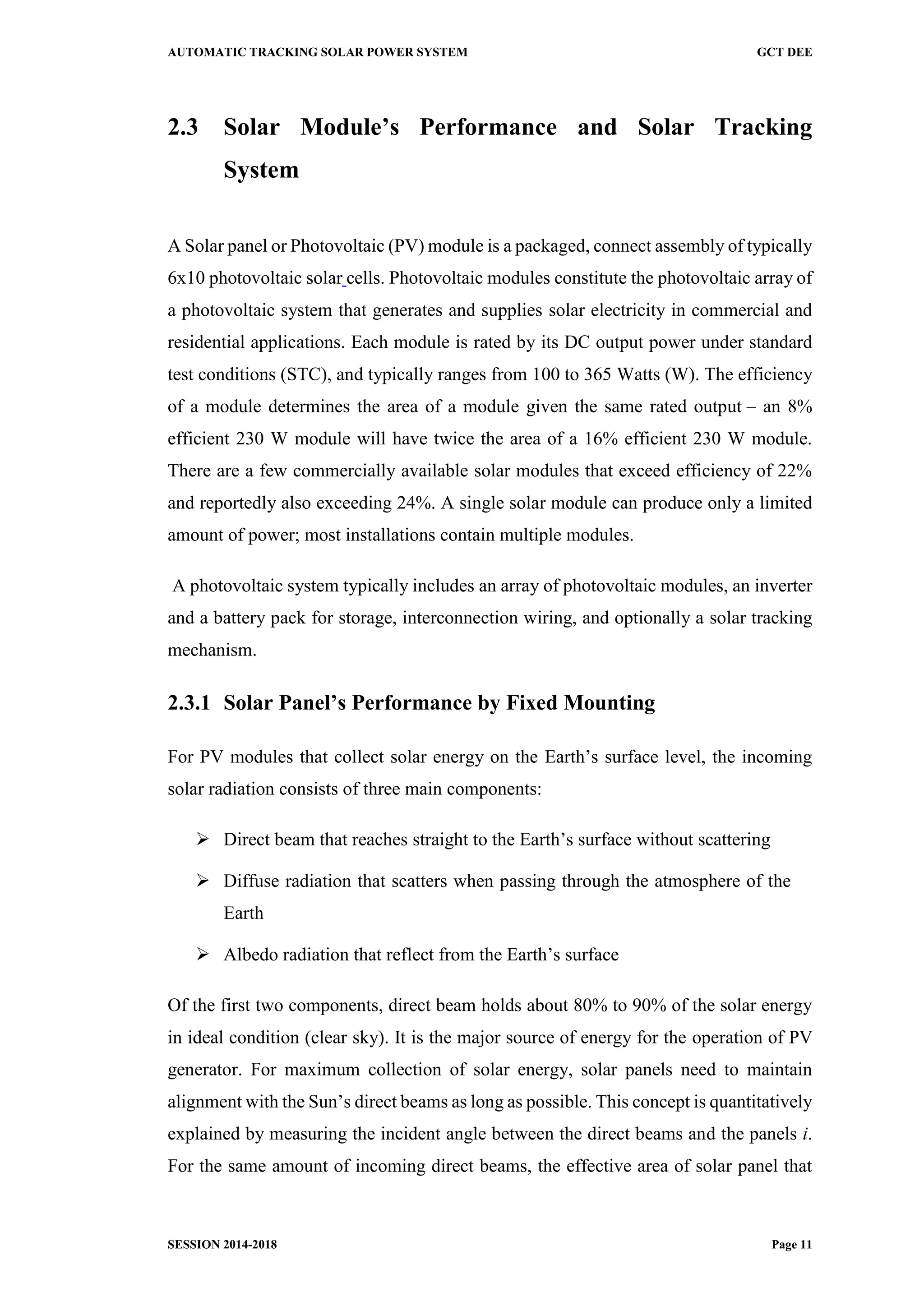 AUTOMATIC TRACKING SOLAR POWER SYSTEM GCT DEE
SESSION 2014-2018 Page 11
2.3 Solar Module’s Performance and Solar Tracking
System
A Solar panel or Photovoltaic (PV) module is a packaged, connect assembly of typically
6x10 photovoltaic solar cells. Photovoltaic modules constitute the photovoltaic array of
a photovoltaic system that generates and supplies solar electricity in commercial and
residential applications. Each module is rated by its DC output power under standard
test conditions (STC), and typically ranges from 100 to 365 Watts (W). The efficiency
of a module determines the area of a module given the same rated output – an 8%
efficient 230 W module will have twice the area of a 16% efficient 230 W module.
There are a few commercially available solar modules that exceed efficiency of 22%
and reportedly also exceeding 24%. A single solar module can produce only a limited
amount of power; most installations contain multiple modules.
A photovoltaic system typically includes an array of photovoltaic modules, an inverter
and a battery pack for storage, interconnection wiring, and optionally a solar tracking
mechanism.
2.3.1 Solar Panel’s Performance by Fixed Mounting
For PV modules that collect solar energy on the Earth’s surface level, the incoming
solar radiation consists of three main components:
 Direct beam that reaches straight to the Earth’s surface without scattering
 Diffuse radiation that scatters when passing through the atmosphere of the
Earth
 Albedo radiation that reflect from the Earth’s surface
Of the first two components, direct beam holds about 80% to 90% of the solar energy
in ideal condition (clear sky). It is the major source of energy for the operation of PV
generator. For maximum collection of solar energy, solar panels need to maintain
alignment with the Sun’s direct beams as long as possible. This concept is quantitatively
explained by measuring the incident angle between the direct beams and the panels i.
For the same amount of incoming direct beams, the effective area of solar panel that
 