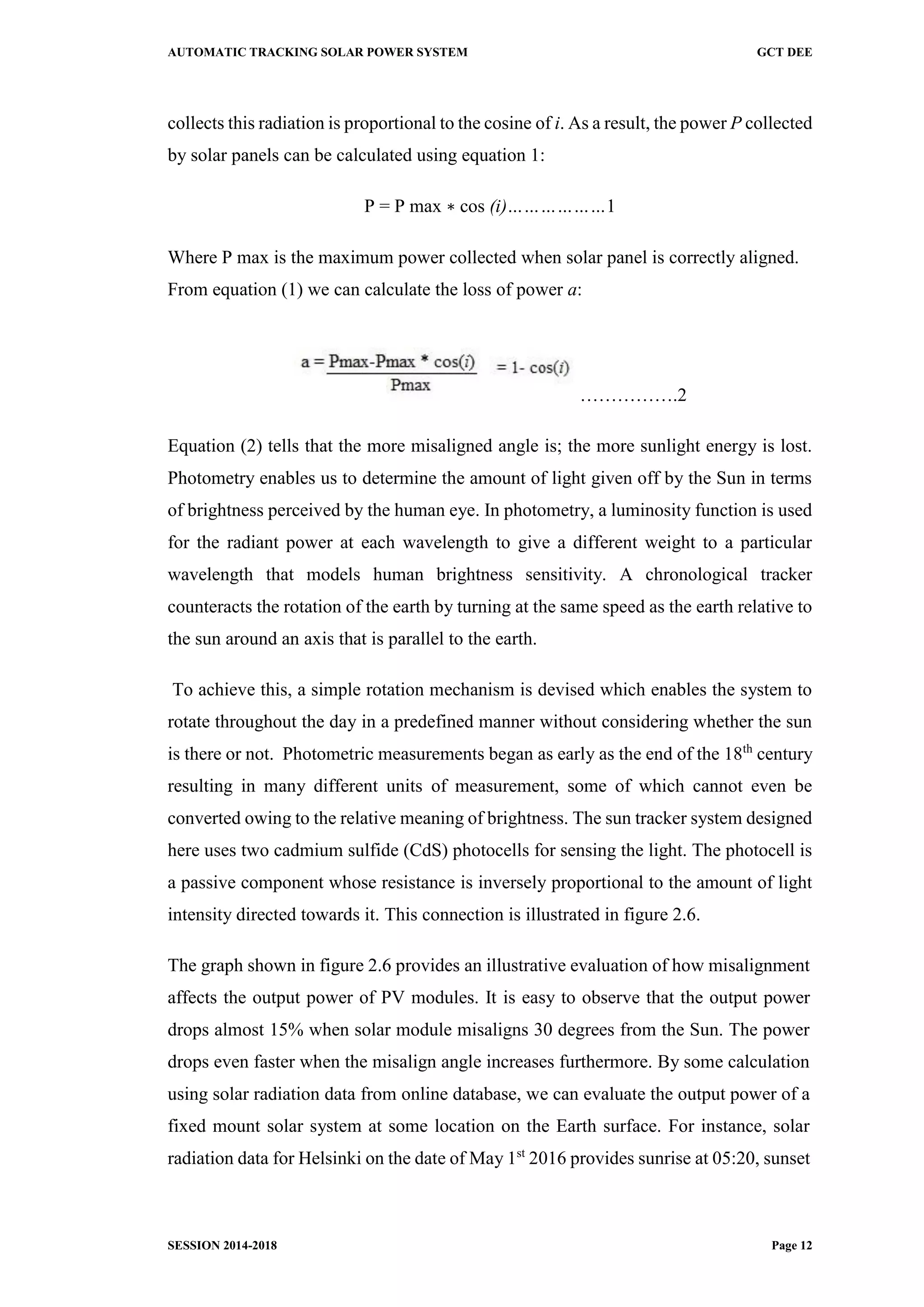 AUTOMATIC TRACKING SOLAR POWER SYSTEM GCT DEE
SESSION 2014-2018 Page 12
collects this radiation is proportional to the cosine of i. As a result, the power P collected
by solar panels can be calculated using equation 1:
P = P max ∗ cos (i)………………1
Where P max is the maximum power collected when solar panel is correctly aligned.
From equation (1) we can calculate the loss of power a:
…………….2
Equation (2) tells that the more misaligned angle is; the more sunlight energy is lost.
Photometry enables us to determine the amount of light given off by the Sun in terms
of brightness perceived by the human eye. In photometry, a luminosity function is used
for the radiant power at each wavelength to give a different weight to a particular
wavelength that models human brightness sensitivity. A chronological tracker
counteracts the rotation of the earth by turning at the same speed as the earth relative to
the sun around an axis that is parallel to the earth.
To achieve this, a simple rotation mechanism is devised which enables the system to
rotate throughout the day in a predefined manner without considering whether the sun
is there or not. Photometric measurements began as early as the end of the 18th
century
resulting in many different units of measurement, some of which cannot even be
converted owing to the relative meaning of brightness. The sun tracker system designed
here uses two cadmium sulfide (CdS) photocells for sensing the light. The photocell is
a passive component whose resistance is inversely proportional to the amount of light
intensity directed towards it. This connection is illustrated in figure 2.6.
The graph shown in figure 2.6 provides an illustrative evaluation of how misalignment
affects the output power of PV modules. It is easy to observe that the output power
drops almost 15% when solar module misaligns 30 degrees from the Sun. The power
drops even faster when the misalign angle increases furthermore. By some calculation
using solar radiation data from online database, we can evaluate the output power of a
fixed mount solar system at some location on the Earth surface. For instance, solar
radiation data for Helsinki on the date of May 1st
2016 provides sunrise at 05:20, sunset
 