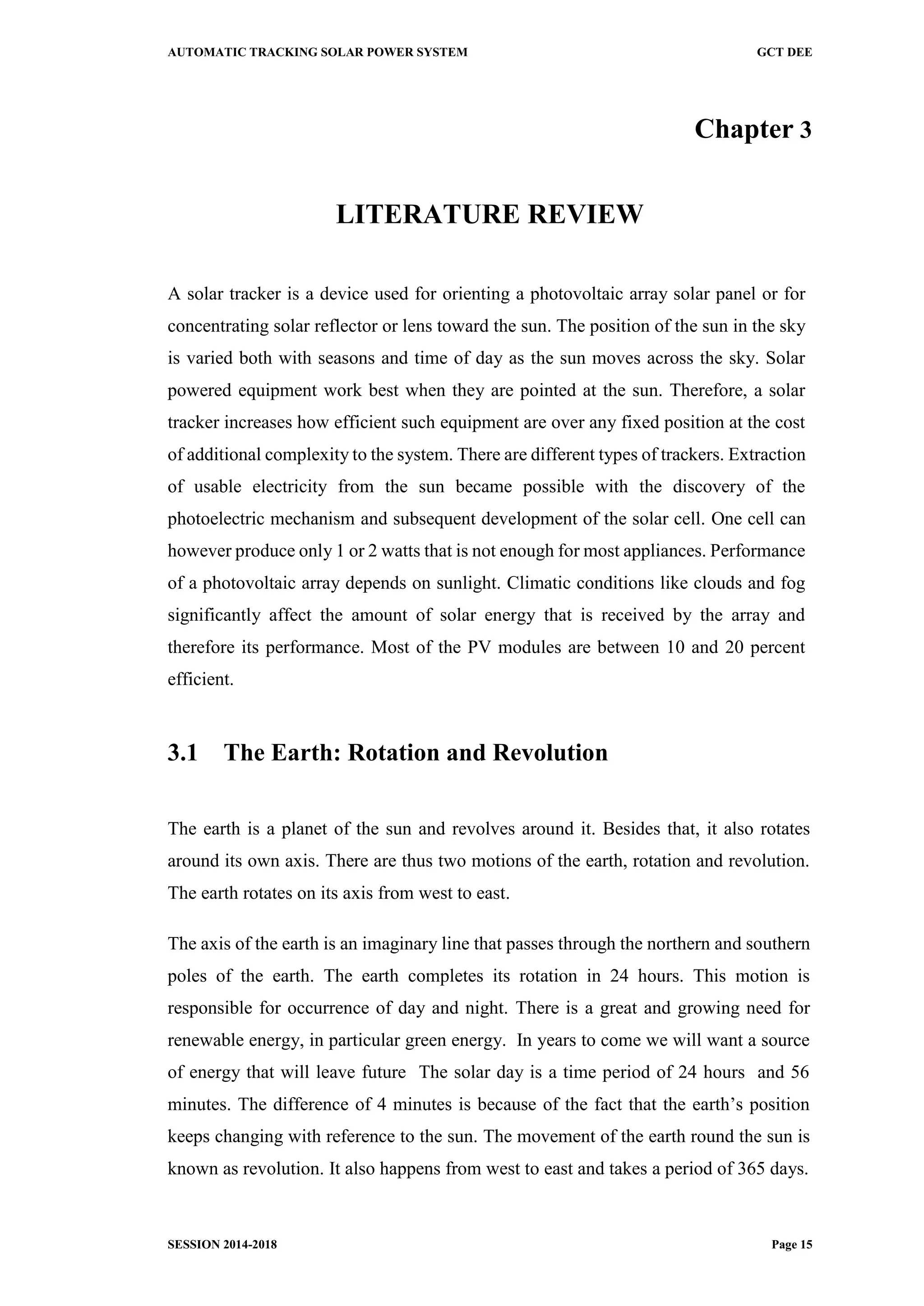 AUTOMATIC TRACKING SOLAR POWER SYSTEM GCT DEE
SESSION 2014-2018 Page 15
Chapter 3
LITERATURE REVIEW
A solar tracker is a device used for orienting a photovoltaic array solar panel or for
concentrating solar reflector or lens toward the sun. The position of the sun in the sky
is varied both with seasons and time of day as the sun moves across the sky. Solar
powered equipment work best when they are pointed at the sun. Therefore, a solar
tracker increases how efficient such equipment are over any fixed position at the cost
of additional complexity to the system. There are different types of trackers. Extraction
of usable electricity from the sun became possible with the discovery of the
photoelectric mechanism and subsequent development of the solar cell. One cell can
however produce only 1 or 2 watts that is not enough for most appliances. Performance
of a photovoltaic array depends on sunlight. Climatic conditions like clouds and fog
significantly affect the amount of solar energy that is received by the array and
therefore its performance. Most of the PV modules are between 10 and 20 percent
efficient.
3.1 The Earth: Rotation and Revolution
The earth is a planet of the sun and revolves around it. Besides that, it also rotates
around its own axis. There are thus two motions of the earth, rotation and revolution.
The earth rotates on its axis from west to east.
The axis of the earth is an imaginary line that passes through the northern and southern
poles of the earth. The earth completes its rotation in 24 hours. This motion is
responsible for occurrence of day and night. There is a great and growing need for
renewable energy, in particular green energy. In years to come we will want a source
of energy that will leave future The solar day is a time period of 24 hours and 56
minutes. The difference of 4 minutes is because of the fact that the earth’s position
keeps changing with reference to the sun. The movement of the earth round the sun is
known as revolution. It also happens from west to east and takes a period of 365 days.
 