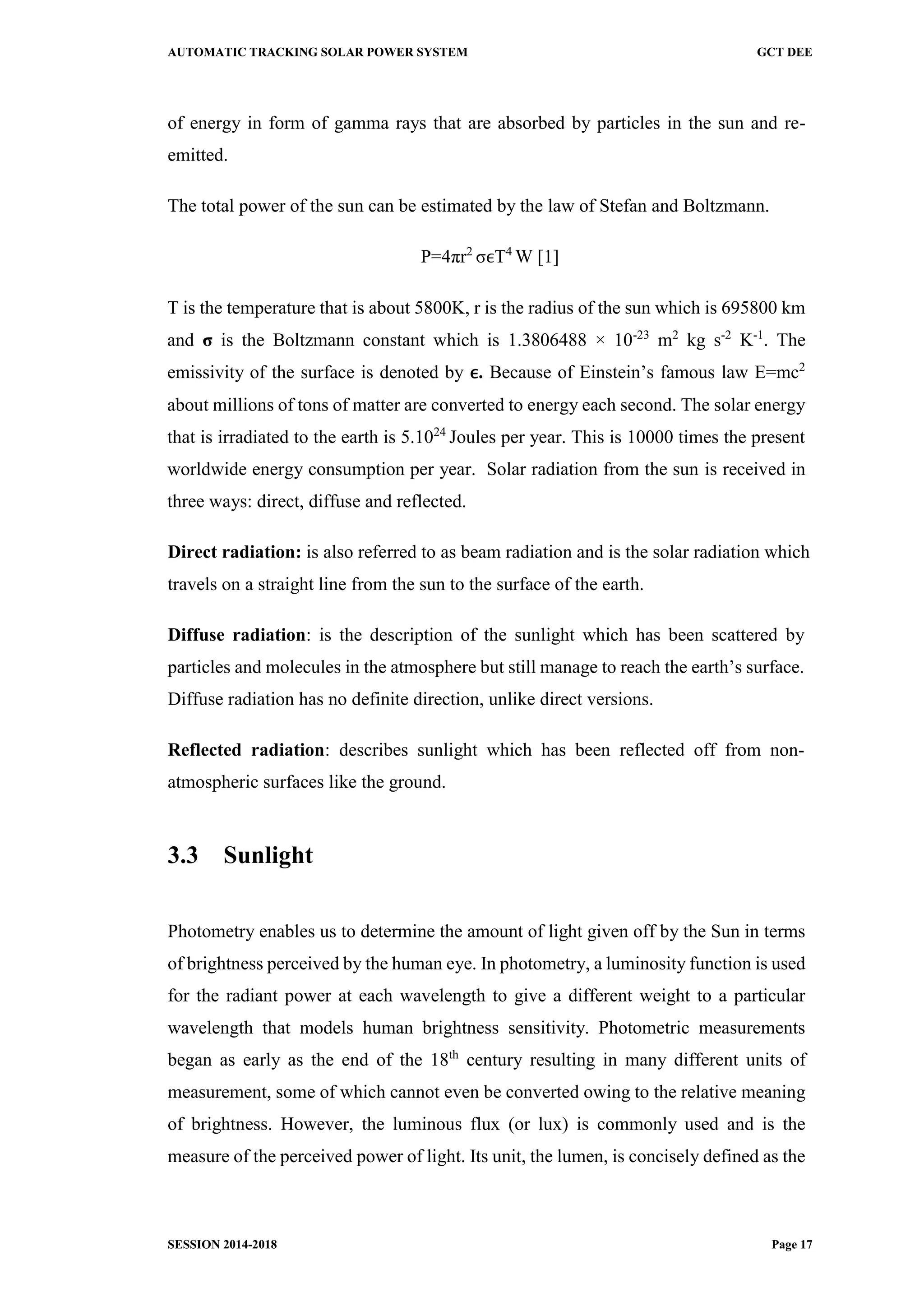 AUTOMATIC TRACKING SOLAR POWER SYSTEM GCT DEE
SESSION 2014-2018 Page 17
of energy in form of gamma rays that are absorbed by particles in the sun and re-
emitted.
The total power of the sun can be estimated by the law of Stefan and Boltzmann.
P=4πr2
σϵT4
W [1]
T is the temperature that is about 5800K, r is the radius of the sun which is 695800 km
and σ is the Boltzmann constant which is 1.3806488 × 10-23
m2
kg s-2
K-1
. The
emissivity of the surface is denoted by ϵ. Because of Einstein’s famous law E=mc2
about millions of tons of matter are converted to energy each second. The solar energy
that is irradiated to the earth is 5.1024
Joules per year. This is 10000 times the present
worldwide energy consumption per year. Solar radiation from the sun is received in
three ways: direct, diffuse and reflected.
Direct radiation: is also referred to as beam radiation and is the solar radiation which
travels on a straight line from the sun to the surface of the earth.
Diffuse radiation: is the description of the sunlight which has been scattered by
particles and molecules in the atmosphere but still manage to reach the earth’s surface.
Diffuse radiation has no definite direction, unlike direct versions.
Reflected radiation: describes sunlight which has been reflected off from non-
atmospheric surfaces like the ground.
3.3 Sunlight
Photometry enables us to determine the amount of light given off by the Sun in terms
of brightness perceived by the human eye. In photometry, a luminosity function is used
for the radiant power at each wavelength to give a different weight to a particular
wavelength that models human brightness sensitivity. Photometric measurements
began as early as the end of the 18th
century resulting in many different units of
measurement, some of which cannot even be converted owing to the relative meaning
of brightness. However, the luminous flux (or lux) is commonly used and is the
measure of the perceived power of light. Its unit, the lumen, is concisely defined as the
 