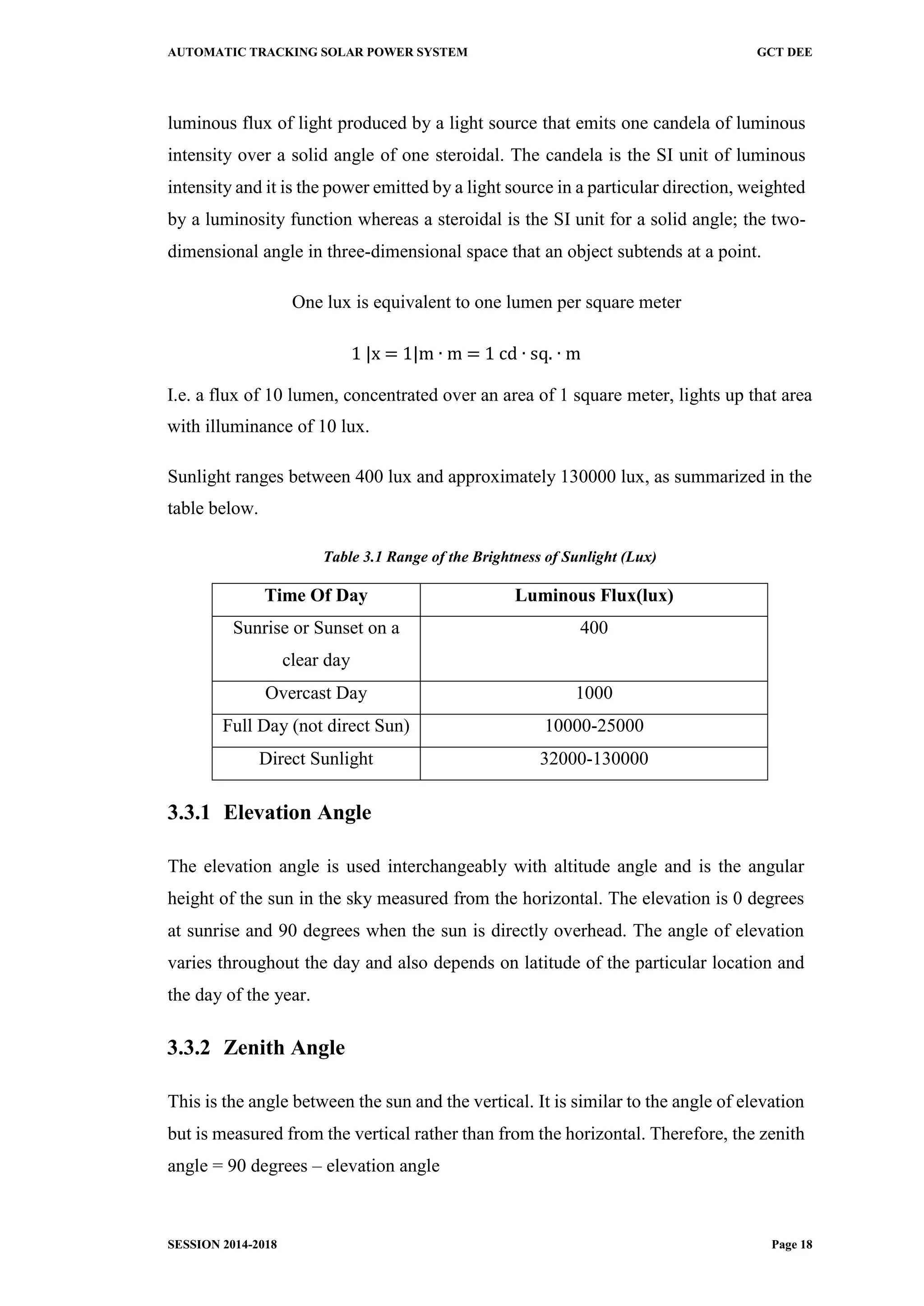 AUTOMATIC TRACKING SOLAR POWER SYSTEM GCT DEE
SESSION 2014-2018 Page 18
luminous flux of light produced by a light source that emits one candela of luminous
intensity over a solid angle of one steroidal. The candela is the SI unit of luminous
intensity and it is the power emitted by a light source in a particular direction, weighted
by a luminosity function whereas a steroidal is the SI unit for a solid angle; the two-
dimensional angle in three-dimensional space that an object subtends at a point.
One lux is equivalent to one lumen per square meter
1 |x = 1|m ∙ m = 1 cd ∙ sq. ∙ m
I.e. a flux of 10 lumen, concentrated over an area of 1 square meter, lights up that area
with illuminance of 10 lux.
Sunlight ranges between 400 lux and approximately 130000 lux, as summarized in the
table below.
Table 3.1 Range of the Brightness of Sunlight (Lux)
Time Of Day Luminous Flux(lux)
Sunrise or Sunset on a
clear day
400
Overcast Day 1000
Full Day (not direct Sun) 10000-25000
Direct Sunlight 32000-130000
3.3.1 Elevation Angle
The elevation angle is used interchangeably with altitude angle and is the angular
height of the sun in the sky measured from the horizontal. The elevation is 0 degrees
at sunrise and 90 degrees when the sun is directly overhead. The angle of elevation
varies throughout the day and also depends on latitude of the particular location and
the day of the year.
3.3.2 Zenith Angle
This is the angle between the sun and the vertical. It is similar to the angle of elevation
but is measured from the vertical rather than from the horizontal. Therefore, the zenith
angle = 90 degrees – elevation angle
 