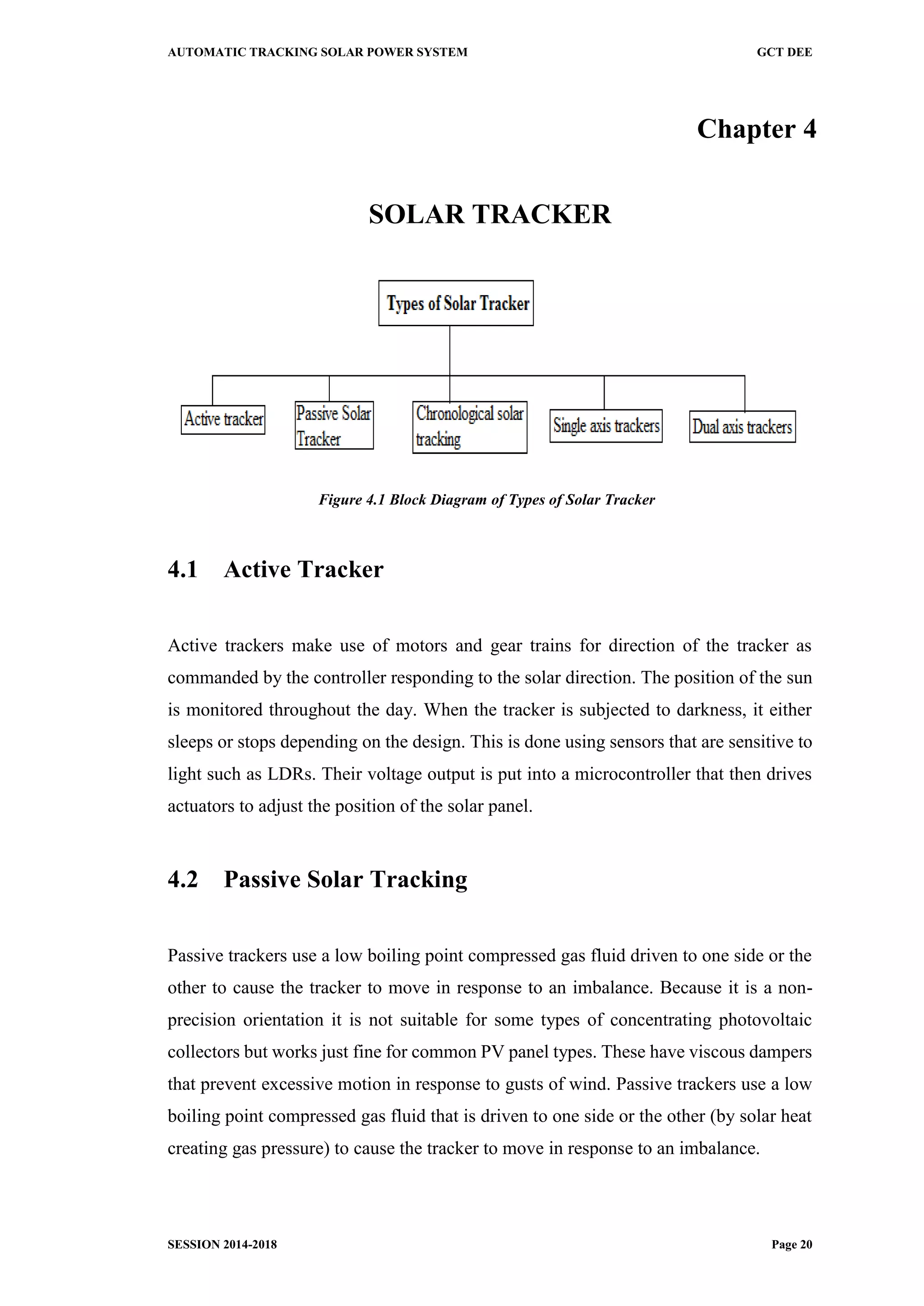 AUTOMATIC TRACKING SOLAR POWER SYSTEM GCT DEE
SESSION 2014-2018 Page 20
Chapter 4
SOLAR TRACKER
Figure 4.1 Block Diagram of Types of Solar Tracker
4.1 Active Tracker
Active trackers make use of motors and gear trains for direction of the tracker as
commanded by the controller responding to the solar direction. The position of the sun
is monitored throughout the day. When the tracker is subjected to darkness, it either
sleeps or stops depending on the design. This is done using sensors that are sensitive to
light such as LDRs. Their voltage output is put into a microcontroller that then drives
actuators to adjust the position of the solar panel.
4.2 Passive Solar Tracking
Passive trackers use a low boiling point compressed gas fluid driven to one side or the
other to cause the tracker to move in response to an imbalance. Because it is a non-
precision orientation it is not suitable for some types of concentrating photovoltaic
collectors but works just fine for common PV panel types. These have viscous dampers
that prevent excessive motion in response to gusts of wind. Passive trackers use a low
boiling point compressed gas fluid that is driven to one side or the other (by solar heat
creating gas pressure) to cause the tracker to move in response to an imbalance.
 
