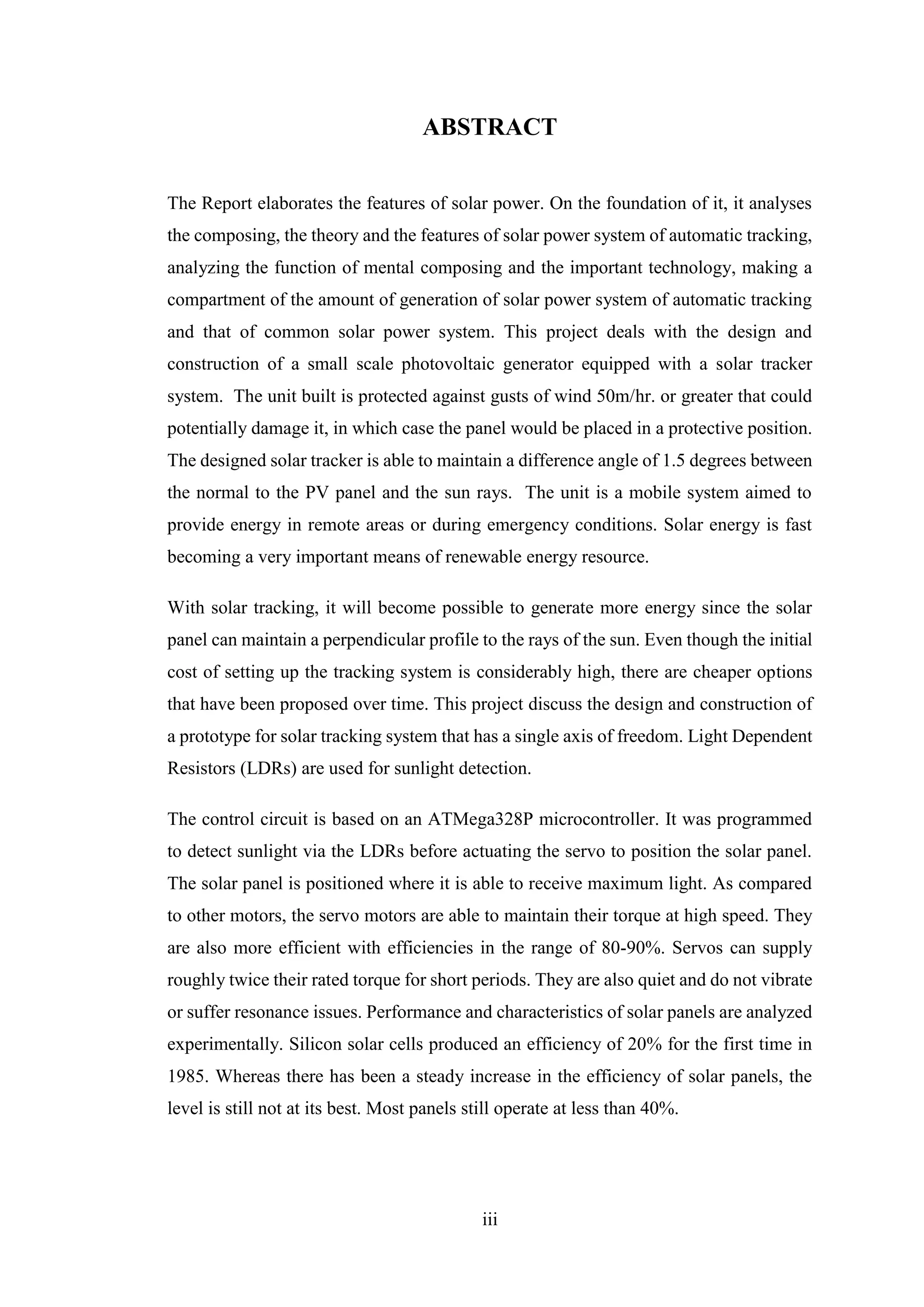 iii
ABSTRACT
The Report elaborates the features of solar power. On the foundation of it, it analyses
the composing, the theory and the features of solar power system of automatic tracking,
analyzing the function of mental composing and the important technology, making a
compartment of the amount of generation of solar power system of automatic tracking
and that of common solar power system. This project deals with the design and
construction of a small scale photovoltaic generator equipped with a solar tracker
system. The unit built is protected against gusts of wind 50m/hr. or greater that could
potentially damage it, in which case the panel would be placed in a protective position.
The designed solar tracker is able to maintain a difference angle of 1.5 degrees between
the normal to the PV panel and the sun rays. The unit is a mobile system aimed to
provide energy in remote areas or during emergency conditions. Solar energy is fast
becoming a very important means of renewable energy resource.
With solar tracking, it will become possible to generate more energy since the solar
panel can maintain a perpendicular profile to the rays of the sun. Even though the initial
cost of setting up the tracking system is considerably high, there are cheaper options
that have been proposed over time. This project discuss the design and construction of
a prototype for solar tracking system that has a single axis of freedom. Light Dependent
Resistors (LDRs) are used for sunlight detection.
The control circuit is based on an ATMega328P microcontroller. It was programmed
to detect sunlight via the LDRs before actuating the servo to position the solar panel.
The solar panel is positioned where it is able to receive maximum light. As compared
to other motors, the servo motors are able to maintain their torque at high speed. They
are also more efficient with efficiencies in the range of 80-90%. Servos can supply
roughly twice their rated torque for short periods. They are also quiet and do not vibrate
or suffer resonance issues. Performance and characteristics of solar panels are analyzed
experimentally. Silicon solar cells produced an efficiency of 20% for the first time in
1985. Whereas there has been a steady increase in the efficiency of solar panels, the
level is still not at its best. Most panels still operate at less than 40%.
 