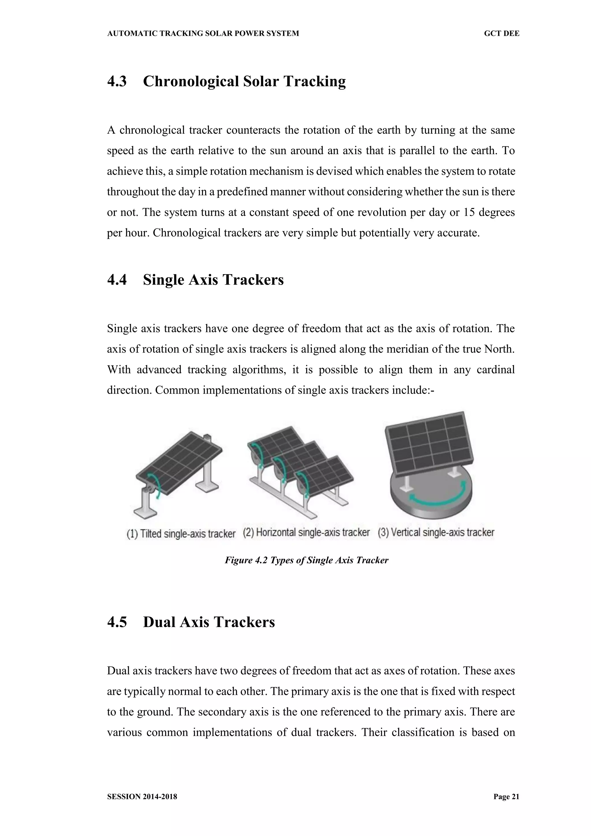 AUTOMATIC TRACKING SOLAR POWER SYSTEM GCT DEE
SESSION 2014-2018 Page 21
4.3 Chronological Solar Tracking
A chronological tracker counteracts the rotation of the earth by turning at the same
speed as the earth relative to the sun around an axis that is parallel to the earth. To
achieve this, a simple rotation mechanism is devised which enables the system to rotate
throughout the day in a predefined manner without considering whether the sun is there
or not. The system turns at a constant speed of one revolution per day or 15 degrees
per hour. Chronological trackers are very simple but potentially very accurate.
4.4 Single Axis Trackers
Single axis trackers have one degree of freedom that act as the axis of rotation. The
axis of rotation of single axis trackers is aligned along the meridian of the true North.
With advanced tracking algorithms, it is possible to align them in any cardinal
direction. Common implementations of single axis trackers include:-
Figure 4.2 Types of Single Axis Tracker
4.5 Dual Axis Trackers
Dual axis trackers have two degrees of freedom that act as axes of rotation. These axes
are typically normal to each other. The primary axis is the one that is fixed with respect
to the ground. The secondary axis is the one referenced to the primary axis. There are
various common implementations of dual trackers. Their classification is based on
 