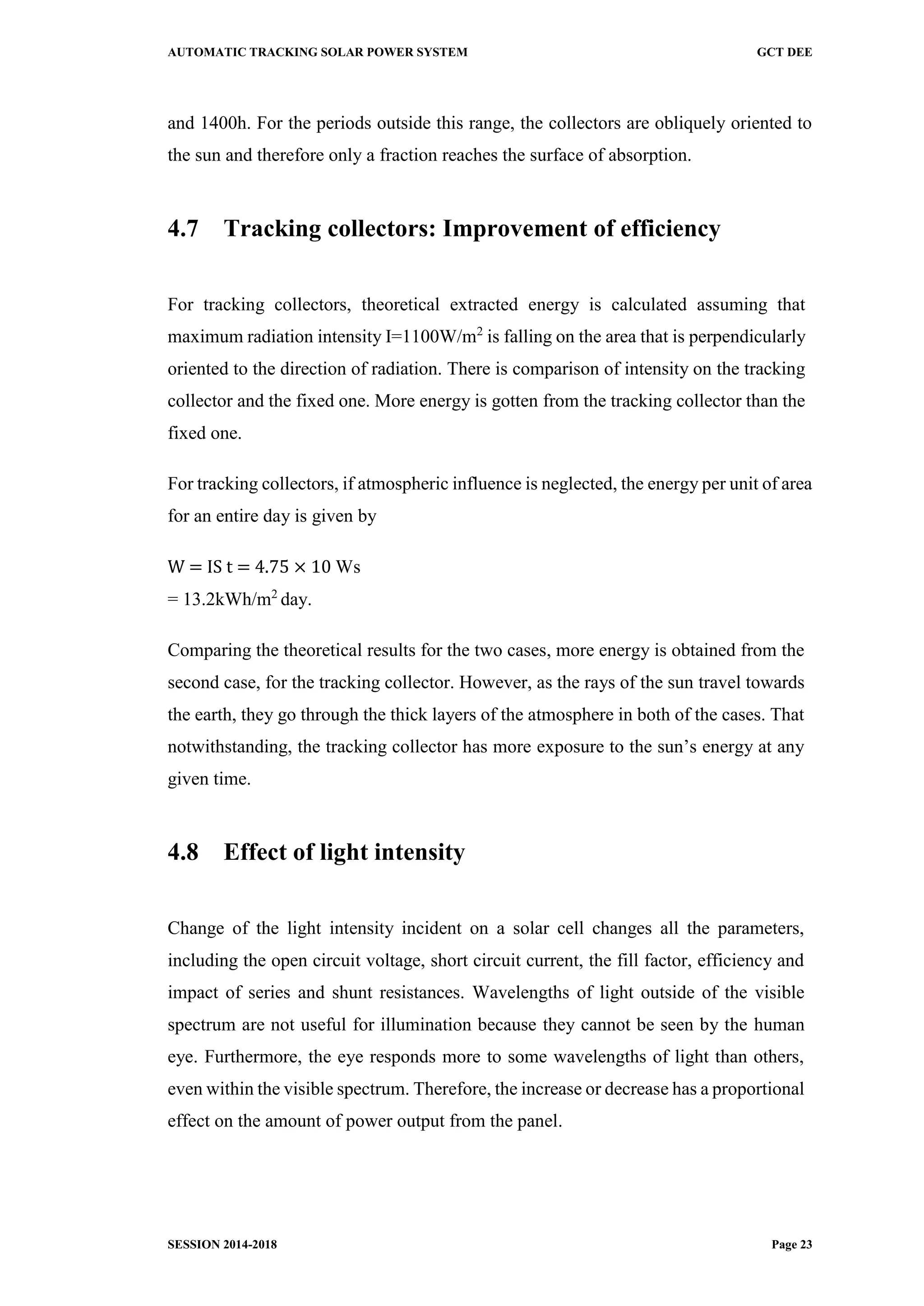 AUTOMATIC TRACKING SOLAR POWER SYSTEM GCT DEE
SESSION 2014-2018 Page 23
and 1400h. For the periods outside this range, the collectors are obliquely oriented to
the sun and therefore only a fraction reaches the surface of absorption.
4.7 Tracking collectors: Improvement of efficiency
For tracking collectors, theoretical extracted energy is calculated assuming that
maximum radiation intensity I=1100W/m2
is falling on the area that is perpendicularly
oriented to the direction of radiation. There is comparison of intensity on the tracking
collector and the fixed one. More energy is gotten from the tracking collector than the
fixed one.
For tracking collectors, if atmospheric influence is neglected, the energy per unit of area
for an entire day is given by
W = IS t = 4.75 × 10 Ws
= 13.2kWh/m2
day.
Comparing the theoretical results for the two cases, more energy is obtained from the
second case, for the tracking collector. However, as the rays of the sun travel towards
the earth, they go through the thick layers of the atmosphere in both of the cases. That
notwithstanding, the tracking collector has more exposure to the sun’s energy at any
given time.
4.8 Effect of light intensity
Change of the light intensity incident on a solar cell changes all the parameters,
including the open circuit voltage, short circuit current, the fill factor, efficiency and
impact of series and shunt resistances. Wavelengths of light outside of the visible
spectrum are not useful for illumination because they cannot be seen by the human
eye. Furthermore, the eye responds more to some wavelengths of light than others,
even within the visible spectrum. Therefore, the increase or decrease has a proportional
effect on the amount of power output from the panel.
 