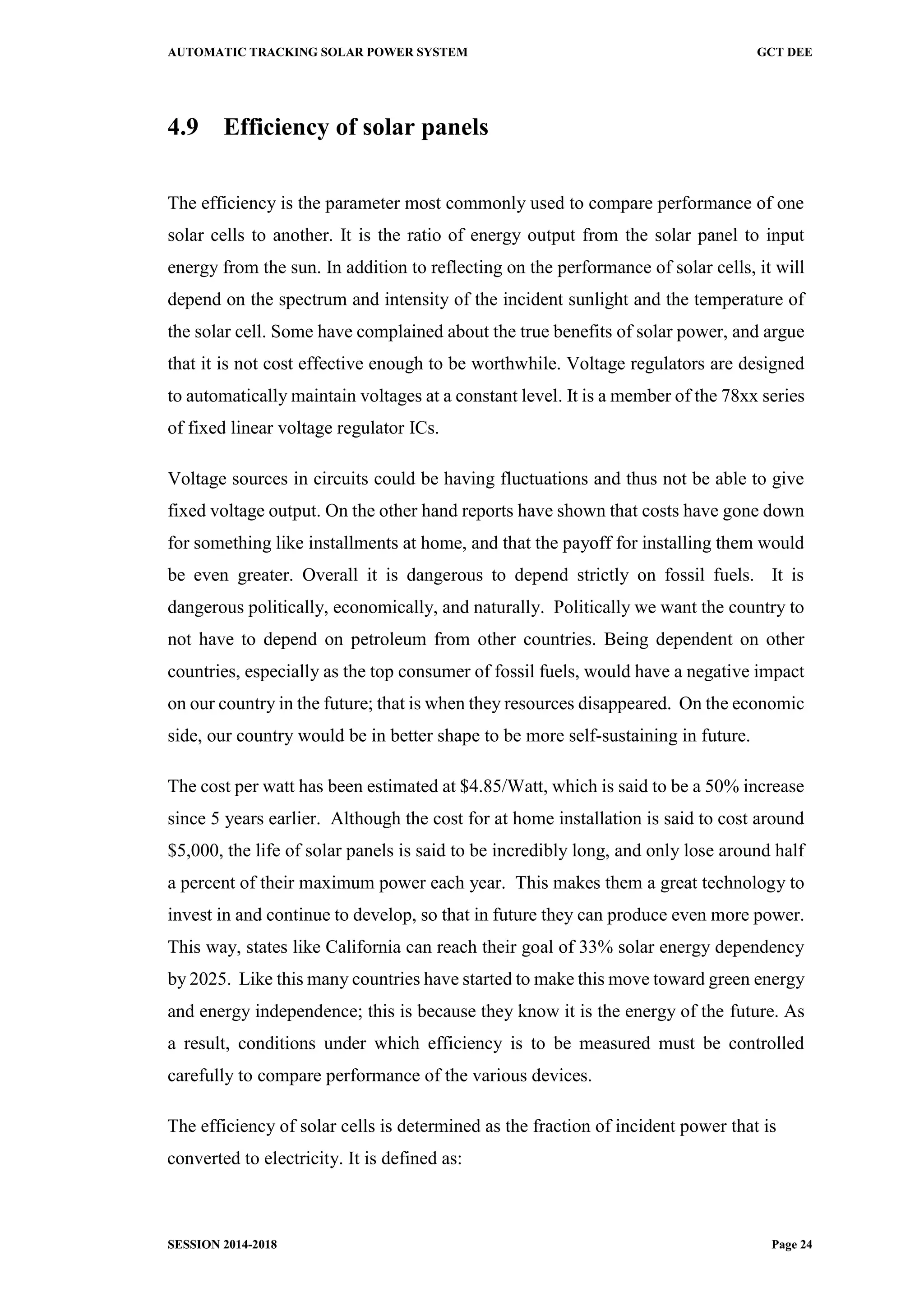 AUTOMATIC TRACKING SOLAR POWER SYSTEM GCT DEE
SESSION 2014-2018 Page 24
4.9 Efficiency of solar panels
The efficiency is the parameter most commonly used to compare performance of one
solar cells to another. It is the ratio of energy output from the solar panel to input
energy from the sun. In addition to reflecting on the performance of solar cells, it will
depend on the spectrum and intensity of the incident sunlight and the temperature of
the solar cell. Some have complained about the true benefits of solar power, and argue
that it is not cost effective enough to be worthwhile. Voltage regulators are designed
to automatically maintain voltages at a constant level. It is a member of the 78xx series
of fixed linear voltage regulator ICs.
Voltage sources in circuits could be having fluctuations and thus not be able to give
fixed voltage output. On the other hand reports have shown that costs have gone down
for something like installments at home, and that the payoff for installing them would
be even greater. Overall it is dangerous to depend strictly on fossil fuels. It is
dangerous politically, economically, and naturally. Politically we want the country to
not have to depend on petroleum from other countries. Being dependent on other
countries, especially as the top consumer of fossil fuels, would have a negative impact
on our country in the future; that is when they resources disappeared. On the economic
side, our country would be in better shape to be more self-sustaining in future.
The cost per watt has been estimated at $4.85/Watt, which is said to be a 50% increase
since 5 years earlier. Although the cost for at home installation is said to cost around
$5,000, the life of solar panels is said to be incredibly long, and only lose around half
a percent of their maximum power each year. This makes them a great technology to
invest in and continue to develop, so that in future they can produce even more power.
This way, states like California can reach their goal of 33% solar energy dependency
by 2025. Like this many countries have started to make this move toward green energy
and energy independence; this is because they know it is the energy of the future. As
a result, conditions under which efficiency is to be measured must be controlled
carefully to compare performance of the various devices.
The efficiency of solar cells is determined as the fraction of incident power that is
converted to electricity. It is defined as:
 
