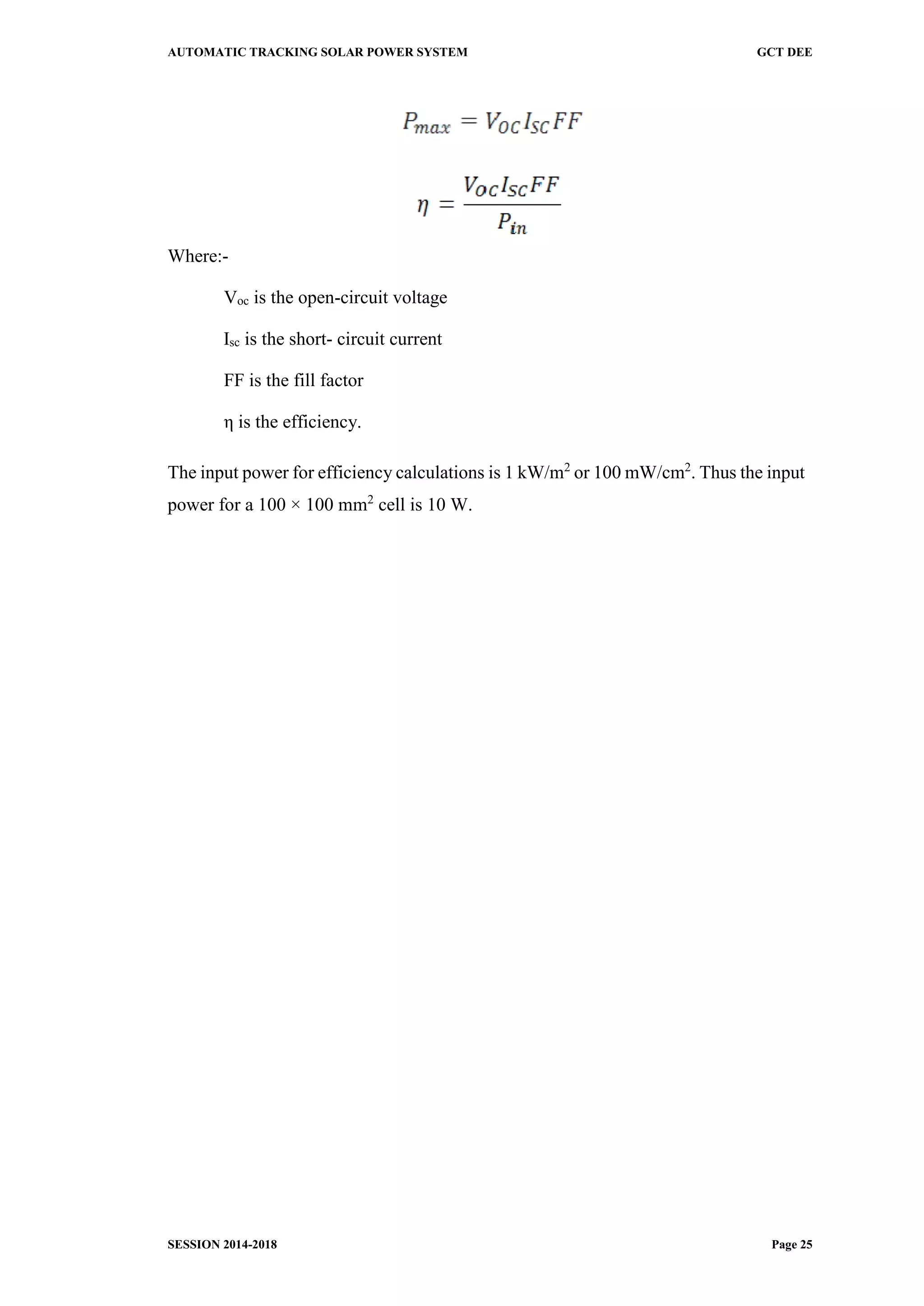 AUTOMATIC TRACKING SOLAR POWER SYSTEM GCT DEE
SESSION 2014-2018 Page 25
Where:-
Voc is the open-circuit voltage
Isc is the short- circuit current
FF is the fill factor
η is the efficiency.
The input power for efficiency calculations is 1 kW/m2
or 100 mW/cm2
. Thus the input
power for a 100 × 100 mm2
cell is 10 W.
 