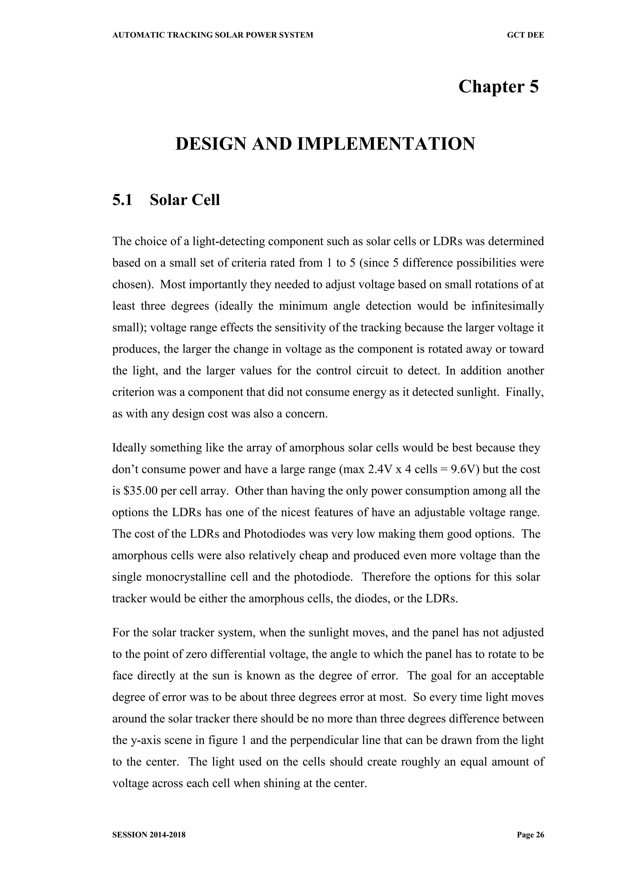 AUTOMATIC TRACKING SOLAR POWER SYSTEM GCT DEE
SESSION 2014-2018 Page 26
Chapter 5
DESIGN AND IMPLEMENTATION
5.1 Solar Cell
The choice of a light-detecting component such as solar cells or LDRs was determined
based on a small set of criteria rated from 1 to 5 (since 5 difference possibilities were
chosen). Most importantly they needed to adjust voltage based on small rotations of at
least three degrees (ideally the minimum angle detection would be infinitesimally
small); voltage range effects the sensitivity of the tracking because the larger voltage it
produces, the larger the change in voltage as the component is rotated away or toward
the light, and the larger values for the control circuit to detect. In addition another
criterion was a component that did not consume energy as it detected sunlight. Finally,
as with any design cost was also a concern.
Ideally something like the array of amorphous solar cells would be best because they
don’t consume power and have a large range (max 2.4V x 4 cells = 9.6V) but the cost
is $35.00 per cell array. Other than having the only power consumption among all the
options the LDRs has one of the nicest features of have an adjustable voltage range.
The cost of the LDRs and Photodiodes was very low making them good options. The
amorphous cells were also relatively cheap and produced even more voltage than the
single monocrystalline cell and the photodiode. Therefore the options for this solar
tracker would be either the amorphous cells, the diodes, or the LDRs.
For the solar tracker system, when the sunlight moves, and the panel has not adjusted
to the point of zero differential voltage, the angle to which the panel has to rotate to be
face directly at the sun is known as the degree of error. The goal for an acceptable
degree of error was to be about three degrees error at most. So every time light moves
around the solar tracker there should be no more than three degrees difference between
the y-axis scene in figure 1 and the perpendicular line that can be drawn from the light
to the center. The light used on the cells should create roughly an equal amount of
voltage across each cell when shining at the center.
 