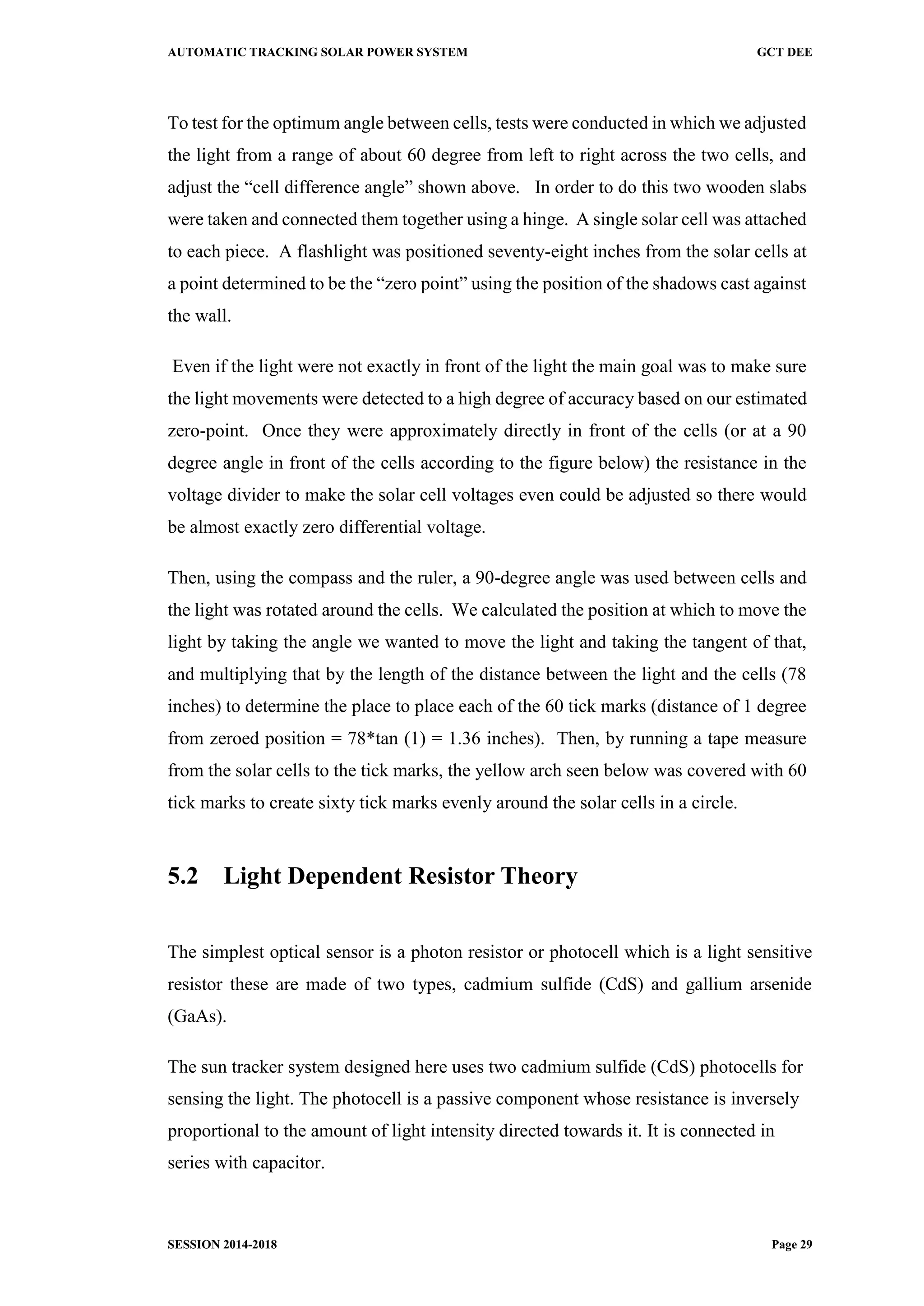 AUTOMATIC TRACKING SOLAR POWER SYSTEM GCT DEE
SESSION 2014-2018 Page 29
To test for the optimum angle between cells, tests were conducted in which we adjusted
the light from a range of about 60 degree from left to right across the two cells, and
adjust the “cell difference angle” shown above. In order to do this two wooden slabs
were taken and connected them together using a hinge. A single solar cell was attached
to each piece. A flashlight was positioned seventy-eight inches from the solar cells at
a point determined to be the “zero point” using the position of the shadows cast against
the wall.
Even if the light were not exactly in front of the light the main goal was to make sure
the light movements were detected to a high degree of accuracy based on our estimated
zero-point. Once they were approximately directly in front of the cells (or at a 90
degree angle in front of the cells according to the figure below) the resistance in the
voltage divider to make the solar cell voltages even could be adjusted so there would
be almost exactly zero differential voltage.
Then, using the compass and the ruler, a 90-degree angle was used between cells and
the light was rotated around the cells. We calculated the position at which to move the
light by taking the angle we wanted to move the light and taking the tangent of that,
and multiplying that by the length of the distance between the light and the cells (78
inches) to determine the place to place each of the 60 tick marks (distance of 1 degree
from zeroed position = 78*tan (1) = 1.36 inches). Then, by running a tape measure
from the solar cells to the tick marks, the yellow arch seen below was covered with 60
tick marks to create sixty tick marks evenly around the solar cells in a circle.
5.2 Light Dependent Resistor Theory
The simplest optical sensor is a photon resistor or photocell which is a light sensitive
resistor these are made of two types, cadmium sulfide (CdS) and gallium arsenide
(GaAs).
The sun tracker system designed here uses two cadmium sulfide (CdS) photocells for
sensing the light. The photocell is a passive component whose resistance is inversely
proportional to the amount of light intensity directed towards it. It is connected in
series with capacitor.
 