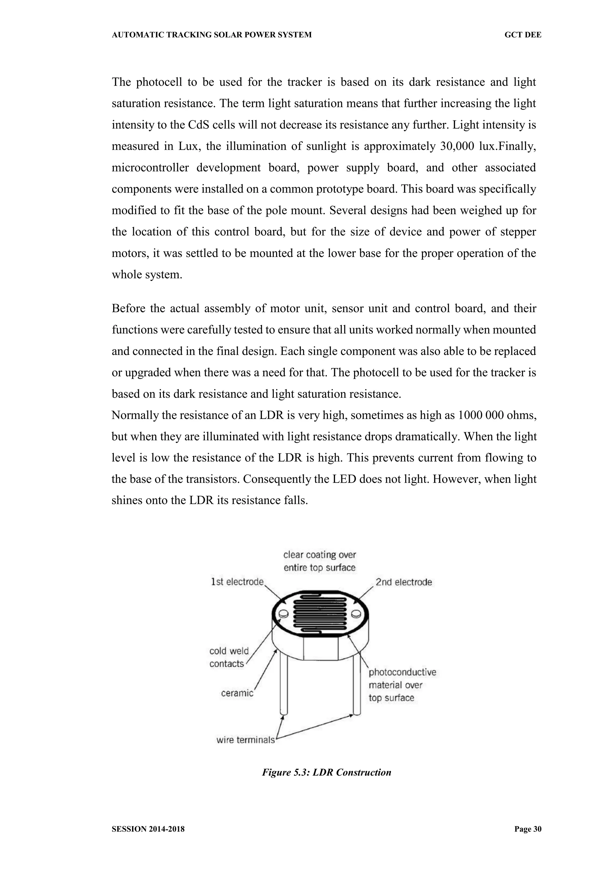 AUTOMATIC TRACKING SOLAR POWER SYSTEM GCT DEE
SESSION 2014-2018 Page 30
The photocell to be used for the tracker is based on its dark resistance and light
saturation resistance. The term light saturation means that further increasing the light
intensity to the CdS cells will not decrease its resistance any further. Light intensity is
measured in Lux, the illumination of sunlight is approximately 30,000 lux.Finally,
microcontroller development board, power supply board, and other associated
components were installed on a common prototype board. This board was specifically
modified to fit the base of the pole mount. Several designs had been weighed up for
the location of this control board, but for the size of device and power of stepper
motors, it was settled to be mounted at the lower base for the proper operation of the
whole system.
Before the actual assembly of motor unit, sensor unit and control board, and their
functions were carefully tested to ensure that all units worked normally when mounted
and connected in the final design. Each single component was also able to be replaced
or upgraded when there was a need for that. The photocell to be used for the tracker is
based on its dark resistance and light saturation resistance.
Normally the resistance of an LDR is very high, sometimes as high as 1000 000 ohms,
but when they are illuminated with light resistance drops dramatically. When the light
level is low the resistance of the LDR is high. This prevents current from flowing to
the base of the transistors. Consequently the LED does not light. However, when light
shines onto the LDR its resistance falls.
Figure 5.3: LDR Construction
 