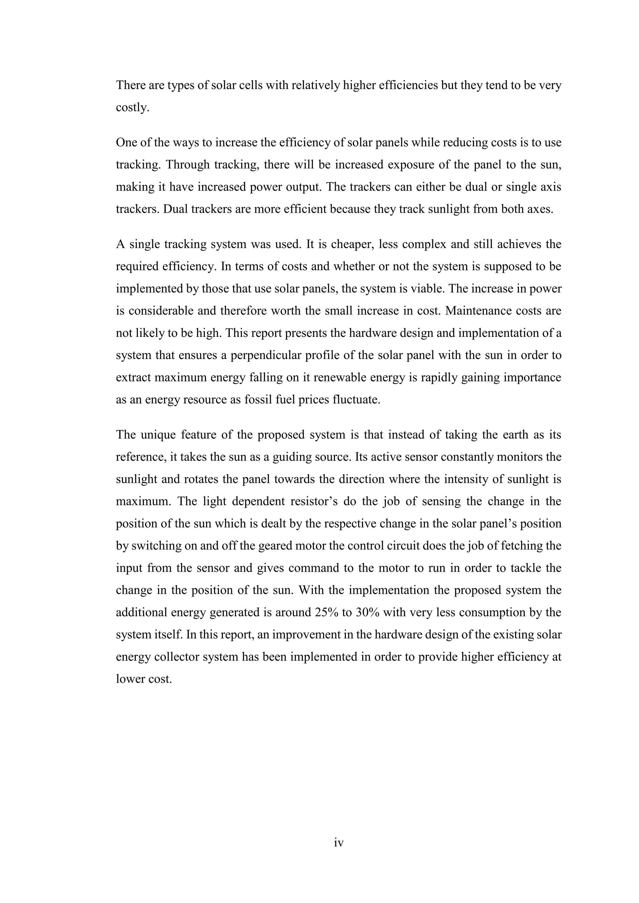 iv
There are types of solar cells with relatively higher efficiencies but they tend to be very
costly.
One of the ways to increase the efficiency of solar panels while reducing costs is to use
tracking. Through tracking, there will be increased exposure of the panel to the sun,
making it have increased power output. The trackers can either be dual or single axis
trackers. Dual trackers are more efficient because they track sunlight from both axes.
A single tracking system was used. It is cheaper, less complex and still achieves the
required efficiency. In terms of costs and whether or not the system is supposed to be
implemented by those that use solar panels, the system is viable. The increase in power
is considerable and therefore worth the small increase in cost. Maintenance costs are
not likely to be high. This report presents the hardware design and implementation of a
system that ensures a perpendicular profile of the solar panel with the sun in order to
extract maximum energy falling on it renewable energy is rapidly gaining importance
as an energy resource as fossil fuel prices fluctuate.
The unique feature of the proposed system is that instead of taking the earth as its
reference, it takes the sun as a guiding source. Its active sensor constantly monitors the
sunlight and rotates the panel towards the direction where the intensity of sunlight is
maximum. The light dependent resistor’s do the job of sensing the change in the
position of the sun which is dealt by the respective change in the solar panel’s position
by switching on and off the geared motor the control circuit does the job of fetching the
input from the sensor and gives command to the motor to run in order to tackle the
change in the position of the sun. With the implementation the proposed system the
additional energy generated is around 25% to 30% with very less consumption by the
system itself. In this report, an improvement in the hardware design of the existing solar
energy collector system has been implemented in order to provide higher efficiency at
lower cost.
 