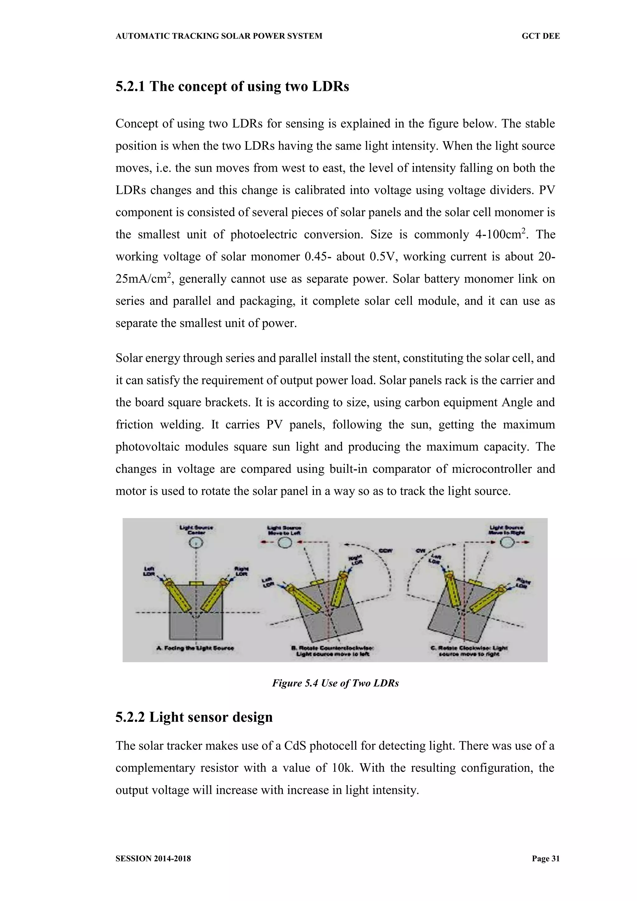 AUTOMATIC TRACKING SOLAR POWER SYSTEM GCT DEE
SESSION 2014-2018 Page 31
5.2.1 The concept of using two LDRs
Concept of using two LDRs for sensing is explained in the figure below. The stable
position is when the two LDRs having the same light intensity. When the light source
moves, i.e. the sun moves from west to east, the level of intensity falling on both the
LDRs changes and this change is calibrated into voltage using voltage dividers. PV
component is consisted of several pieces of solar panels and the solar cell monomer is
the smallest unit of photoelectric conversion. Size is commonly 4-100cm2
. The
working voltage of solar monomer 0.45- about 0.5V, working current is about 20-
25mA/cm2
, generally cannot use as separate power. Solar battery monomer link on
series and parallel and packaging, it complete solar cell module, and it can use as
separate the smallest unit of power.
Solar energy through series and parallel install the stent, constituting the solar cell, and
it can satisfy the requirement of output power load. Solar panels rack is the carrier and
the board square brackets. It is according to size, using carbon equipment Angle and
friction welding. It carries PV panels, following the sun, getting the maximum
photovoltaic modules square sun light and producing the maximum capacity. The
changes in voltage are compared using built-in comparator of microcontroller and
motor is used to rotate the solar panel in a way so as to track the light source.
Figure 5.4 Use of Two LDRs
5.2.2 Light sensor design
The solar tracker makes use of a CdS photocell for detecting light. There was use of a
complementary resistor with a value of 10k. With the resulting configuration, the
output voltage will increase with increase in light intensity.
 