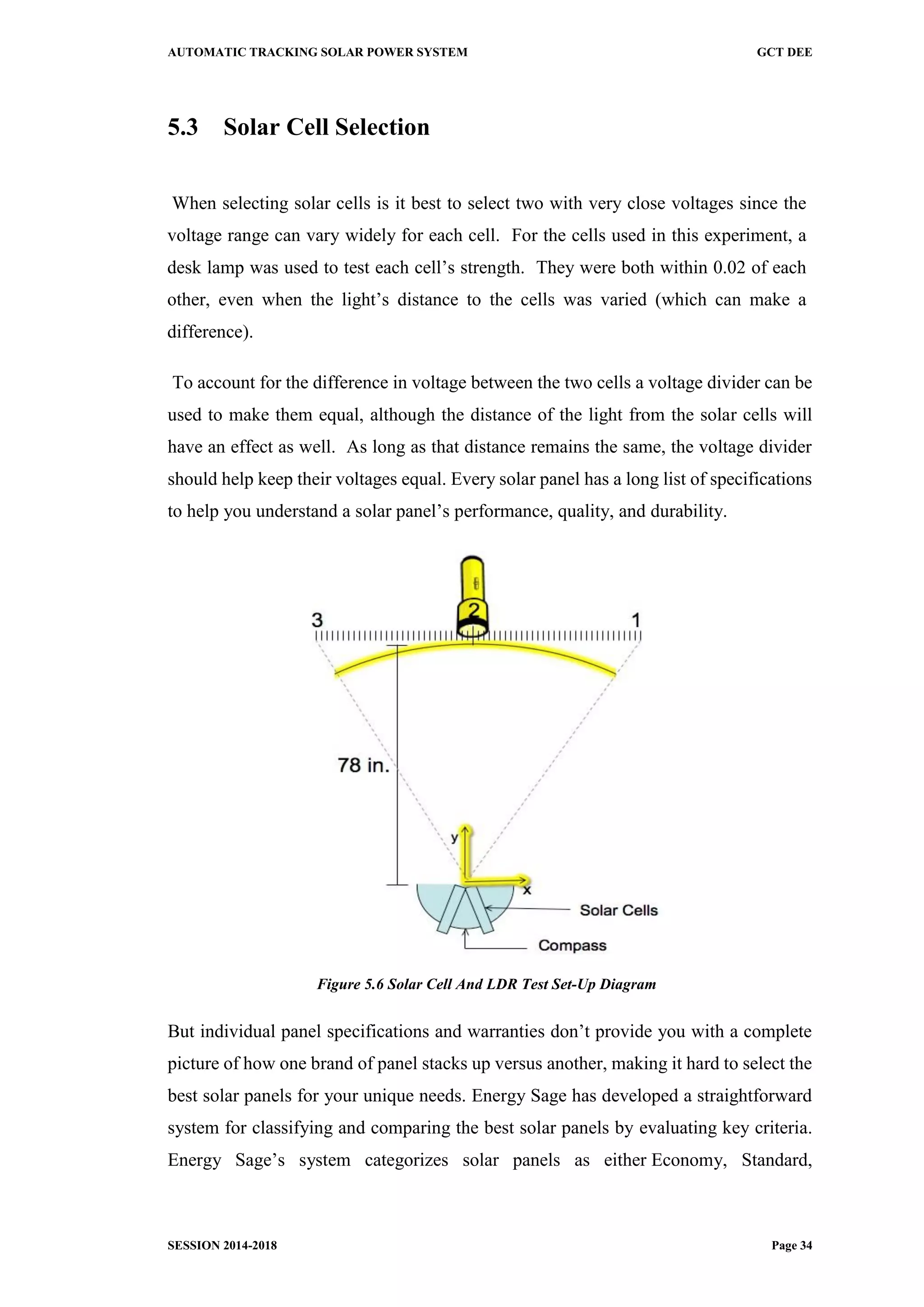 AUTOMATIC TRACKING SOLAR POWER SYSTEM GCT DEE
SESSION 2014-2018 Page 34
5.3 Solar Cell Selection
When selecting solar cells is it best to select two with very close voltages since the
voltage range can vary widely for each cell. For the cells used in this experiment, a
desk lamp was used to test each cell’s strength. They were both within 0.02 of each
other, even when the light’s distance to the cells was varied (which can make a
difference).
To account for the difference in voltage between the two cells a voltage divider can be
used to make them equal, although the distance of the light from the solar cells will
have an effect as well. As long as that distance remains the same, the voltage divider
should help keep their voltages equal. Every solar panel has a long list of specifications
to help you understand a solar panel’s performance, quality, and durability.
Figure 5.6 Solar Cell And LDR Test Set-Up Diagram
But individual panel specifications and warranties don’t provide you with a complete
picture of how one brand of panel stacks up versus another, making it hard to select the
best solar panels for your unique needs. Energy Sage has developed a straightforward
system for classifying and comparing the best solar panels by evaluating key criteria.
Energy Sage’s system categorizes solar panels as either Economy, Standard,
 