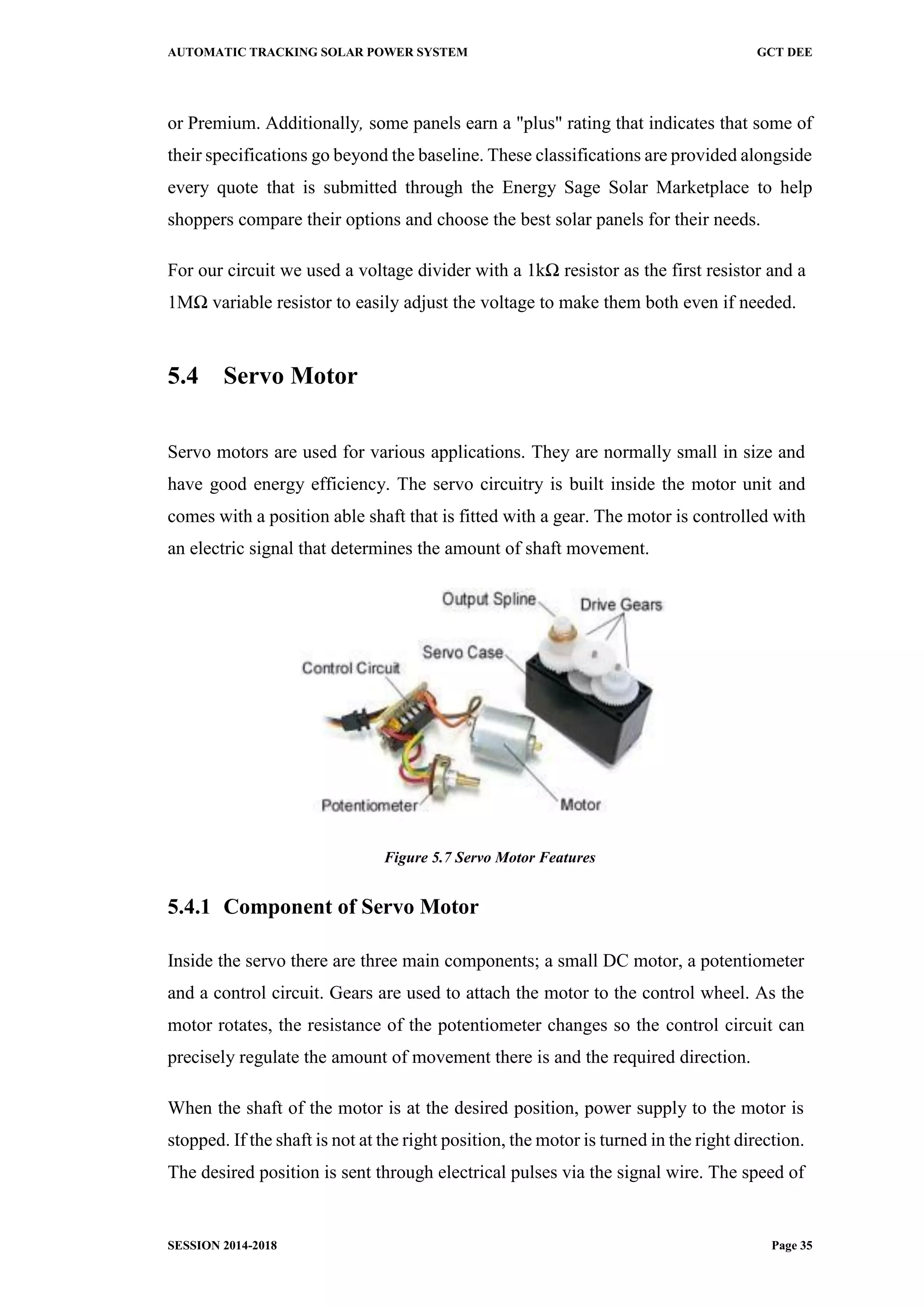 AUTOMATIC TRACKING SOLAR POWER SYSTEM GCT DEE
SESSION 2014-2018 Page 35
or Premium. Additionally, some panels earn a "plus" rating that indicates that some of
their specifications go beyond the baseline. These classifications are provided alongside
every quote that is submitted through the Energy Sage Solar Marketplace to help
shoppers compare their options and choose the best solar panels for their needs.
For our circuit we used a voltage divider with a 1kΩ resistor as the first resistor and a
1MΩ variable resistor to easily adjust the voltage to make them both even if needed.
5.4 Servo Motor
Servo motors are used for various applications. They are normally small in size and
have good energy efficiency. The servo circuitry is built inside the motor unit and
comes with a position able shaft that is fitted with a gear. The motor is controlled with
an electric signal that determines the amount of shaft movement.
Figure 5.7 Servo Motor Features
5.4.1 Component of Servo Motor
Inside the servo there are three main components; a small DC motor, a potentiometer
and a control circuit. Gears are used to attach the motor to the control wheel. As the
motor rotates, the resistance of the potentiometer changes so the control circuit can
precisely regulate the amount of movement there is and the required direction.
When the shaft of the motor is at the desired position, power supply to the motor is
stopped. If the shaft is not at the right position, the motor is turned in the right direction.
The desired position is sent through electrical pulses via the signal wire. The speed of
 