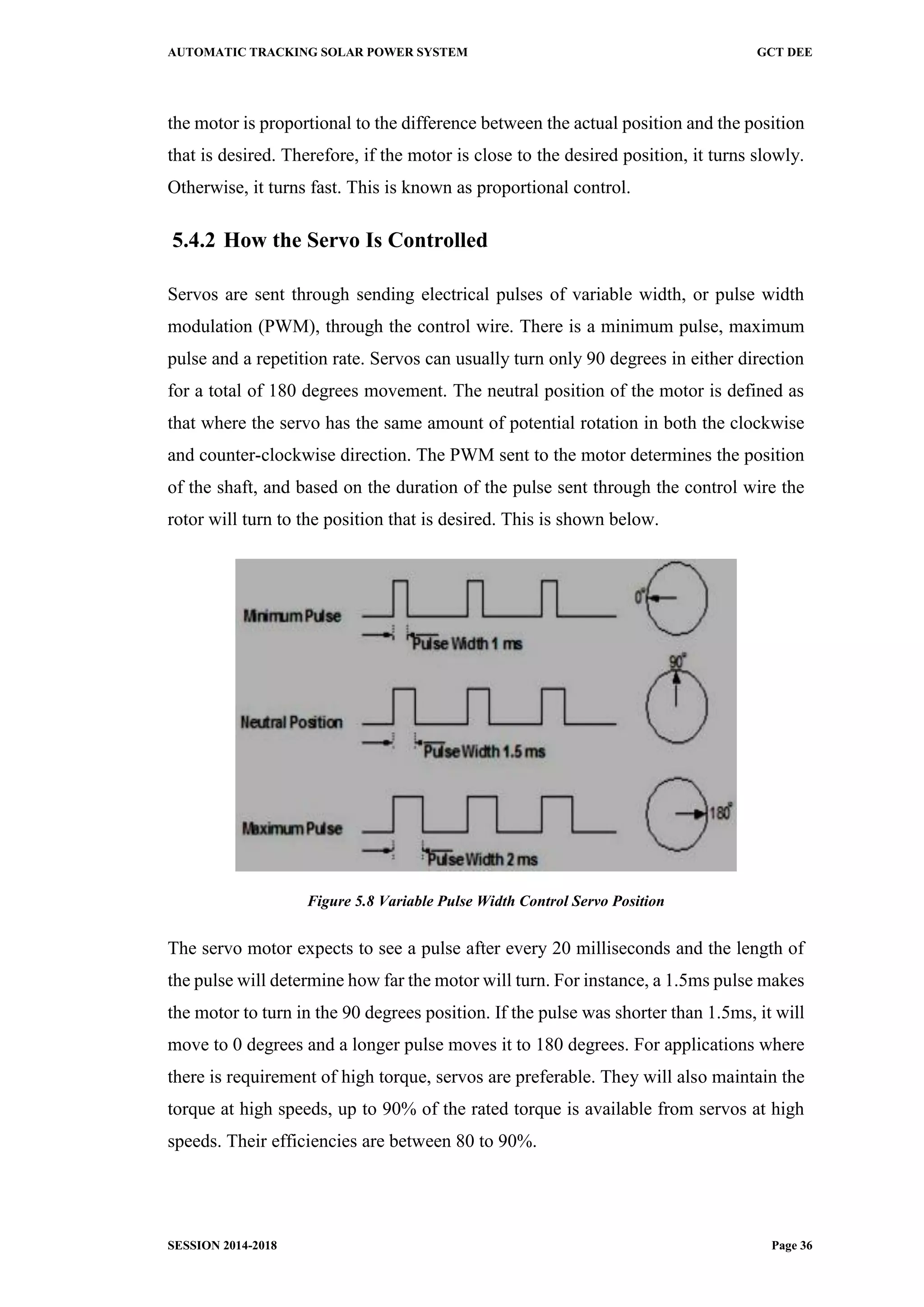 AUTOMATIC TRACKING SOLAR POWER SYSTEM GCT DEE
SESSION 2014-2018 Page 36
the motor is proportional to the difference between the actual position and the position
that is desired. Therefore, if the motor is close to the desired position, it turns slowly.
Otherwise, it turns fast. This is known as proportional control.
5.4.2 How the Servo Is Controlled
Servos are sent through sending electrical pulses of variable width, or pulse width
modulation (PWM), through the control wire. There is a minimum pulse, maximum
pulse and a repetition rate. Servos can usually turn only 90 degrees in either direction
for a total of 180 degrees movement. The neutral position of the motor is defined as
that where the servo has the same amount of potential rotation in both the clockwise
and counter-clockwise direction. The PWM sent to the motor determines the position
of the shaft, and based on the duration of the pulse sent through the control wire the
rotor will turn to the position that is desired. This is shown below.
Figure 5.8 Variable Pulse Width Control Servo Position
The servo motor expects to see a pulse after every 20 milliseconds and the length of
the pulse will determine how far the motor will turn. For instance, a 1.5ms pulse makes
the motor to turn in the 90 degrees position. If the pulse was shorter than 1.5ms, it will
move to 0 degrees and a longer pulse moves it to 180 degrees. For applications where
there is requirement of high torque, servos are preferable. They will also maintain the
torque at high speeds, up to 90% of the rated torque is available from servos at high
speeds. Their efficiencies are between 80 to 90%.
 