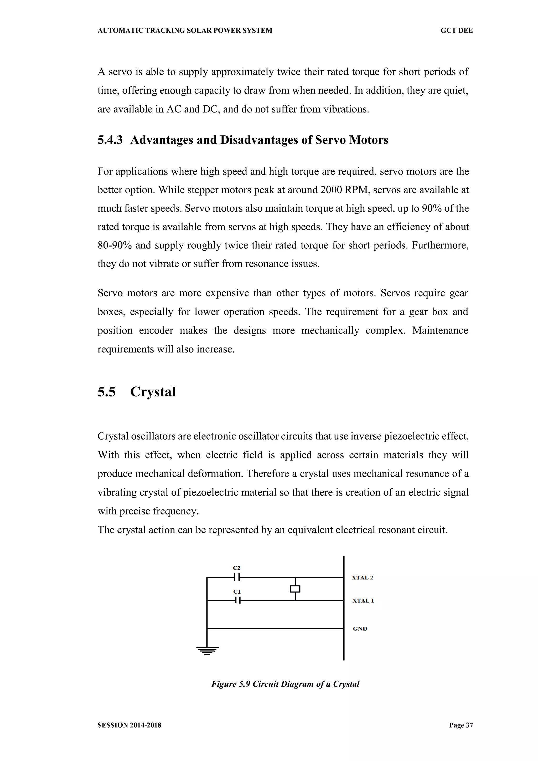 AUTOMATIC TRACKING SOLAR POWER SYSTEM GCT DEE
SESSION 2014-2018 Page 37
A servo is able to supply approximately twice their rated torque for short periods of
time, offering enough capacity to draw from when needed. In addition, they are quiet,
are available in AC and DC, and do not suffer from vibrations.
5.4.3 Advantages and Disadvantages of Servo Motors
For applications where high speed and high torque are required, servo motors are the
better option. While stepper motors peak at around 2000 RPM, servos are available at
much faster speeds. Servo motors also maintain torque at high speed, up to 90% of the
rated torque is available from servos at high speeds. They have an efficiency of about
80-90% and supply roughly twice their rated torque for short periods. Furthermore,
they do not vibrate or suffer from resonance issues.
Servo motors are more expensive than other types of motors. Servos require gear
boxes, especially for lower operation speeds. The requirement for a gear box and
position encoder makes the designs more mechanically complex. Maintenance
requirements will also increase.
5.5 Crystal
Crystal oscillators are electronic oscillator circuits that use inverse piezoelectric effect.
With this effect, when electric field is applied across certain materials they will
produce mechanical deformation. Therefore a crystal uses mechanical resonance of a
vibrating crystal of piezoelectric material so that there is creation of an electric signal
with precise frequency.
The crystal action can be represented by an equivalent electrical resonant circuit.
Figure 5.9 Circuit Diagram of a Crystal
 