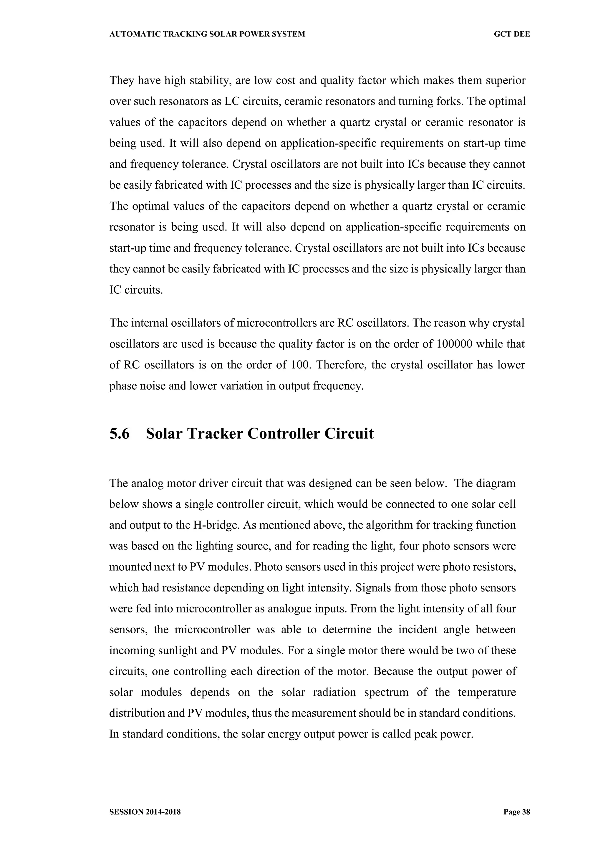 AUTOMATIC TRACKING SOLAR POWER SYSTEM GCT DEE
SESSION 2014-2018 Page 38
They have high stability, are low cost and quality factor which makes them superior
over such resonators as LC circuits, ceramic resonators and turning forks. The optimal
values of the capacitors depend on whether a quartz crystal or ceramic resonator is
being used. It will also depend on application-specific requirements on start-up time
and frequency tolerance. Crystal oscillators are not built into ICs because they cannot
be easily fabricated with IC processes and the size is physically larger than IC circuits.
The optimal values of the capacitors depend on whether a quartz crystal or ceramic
resonator is being used. It will also depend on application-specific requirements on
start-up time and frequency tolerance. Crystal oscillators are not built into ICs because
they cannot be easily fabricated with IC processes and the size is physically larger than
IC circuits.
The internal oscillators of microcontrollers are RC oscillators. The reason why crystal
oscillators are used is because the quality factor is on the order of 100000 while that
of RC oscillators is on the order of 100. Therefore, the crystal oscillator has lower
phase noise and lower variation in output frequency.
5.6 Solar Tracker Controller Circuit
The analog motor driver circuit that was designed can be seen below. The diagram
below shows a single controller circuit, which would be connected to one solar cell
and output to the H-bridge. As mentioned above, the algorithm for tracking function
was based on the lighting source, and for reading the light, four photo sensors were
mounted next to PV modules. Photo sensors used in this project were photo resistors,
which had resistance depending on light intensity. Signals from those photo sensors
were fed into microcontroller as analogue inputs. From the light intensity of all four
sensors, the microcontroller was able to determine the incident angle between
incoming sunlight and PV modules. For a single motor there would be two of these
circuits, one controlling each direction of the motor. Because the output power of
solar modules depends on the solar radiation spectrum of the temperature
distribution and PV modules, thus the measurement should be in standard conditions.
In standard conditions, the solar energy output power is called peak power.
 