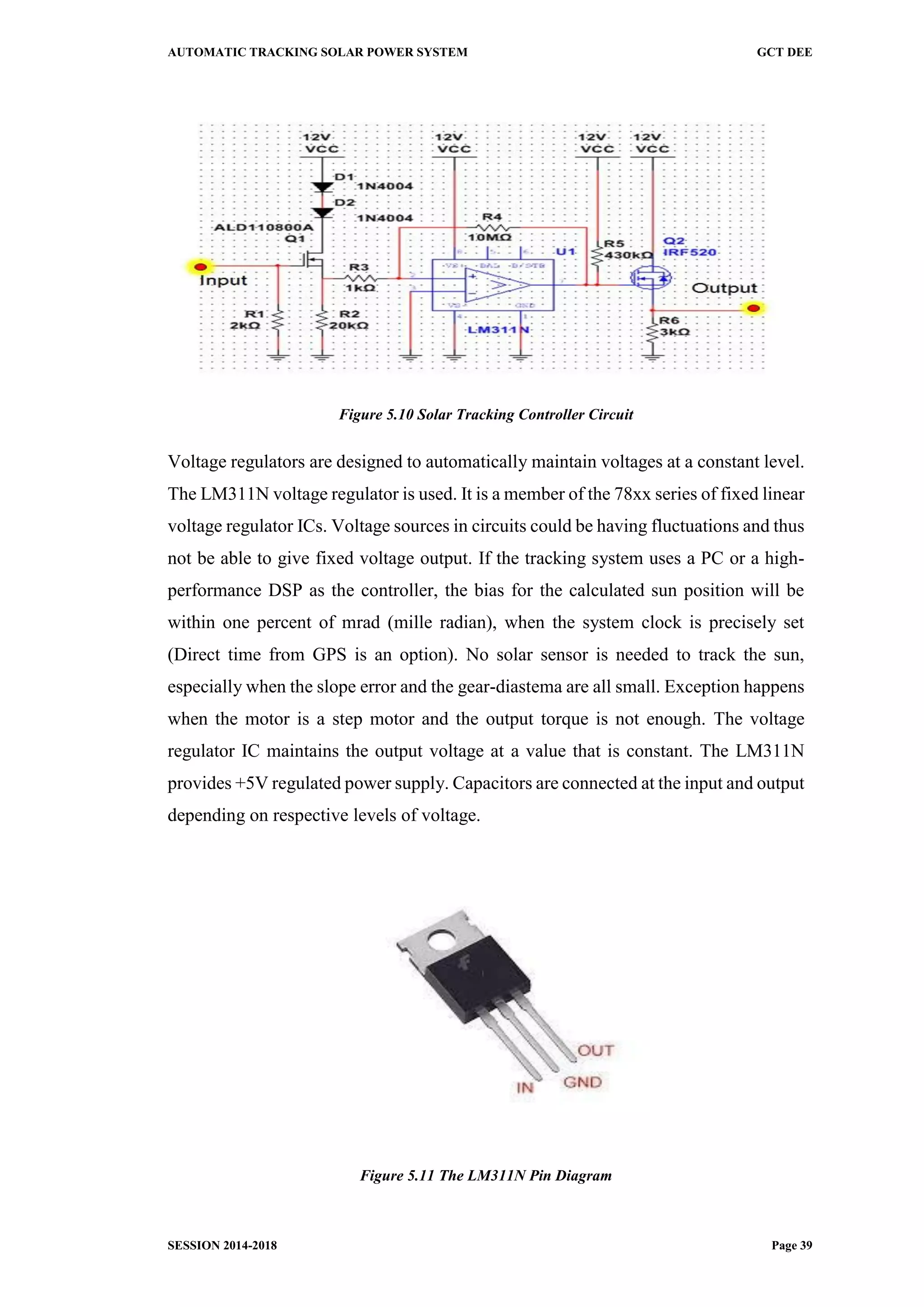 AUTOMATIC TRACKING SOLAR POWER SYSTEM GCT DEE
SESSION 2014-2018 Page 39
Figure 5.10 Solar Tracking Controller Circuit
Voltage regulators are designed to automatically maintain voltages at a constant level.
The LM311N voltage regulator is used. It is a member of the 78xx series of fixed linear
voltage regulator ICs. Voltage sources in circuits could be having fluctuations and thus
not be able to give fixed voltage output. If the tracking system uses a PC or a high-
performance DSP as the controller, the bias for the calculated sun position will be
within one percent of mrad (mille radian), when the system clock is precisely set
(Direct time from GPS is an option). No solar sensor is needed to track the sun,
especially when the slope error and the gear-diastema are all small. Exception happens
when the motor is a step motor and the output torque is not enough. The voltage
regulator IC maintains the output voltage at a value that is constant. The LM311N
provides +5V regulated power supply. Capacitors are connected at the input and output
depending on respective levels of voltage.
Figure 5.11 The LM311N Pin Diagram
 