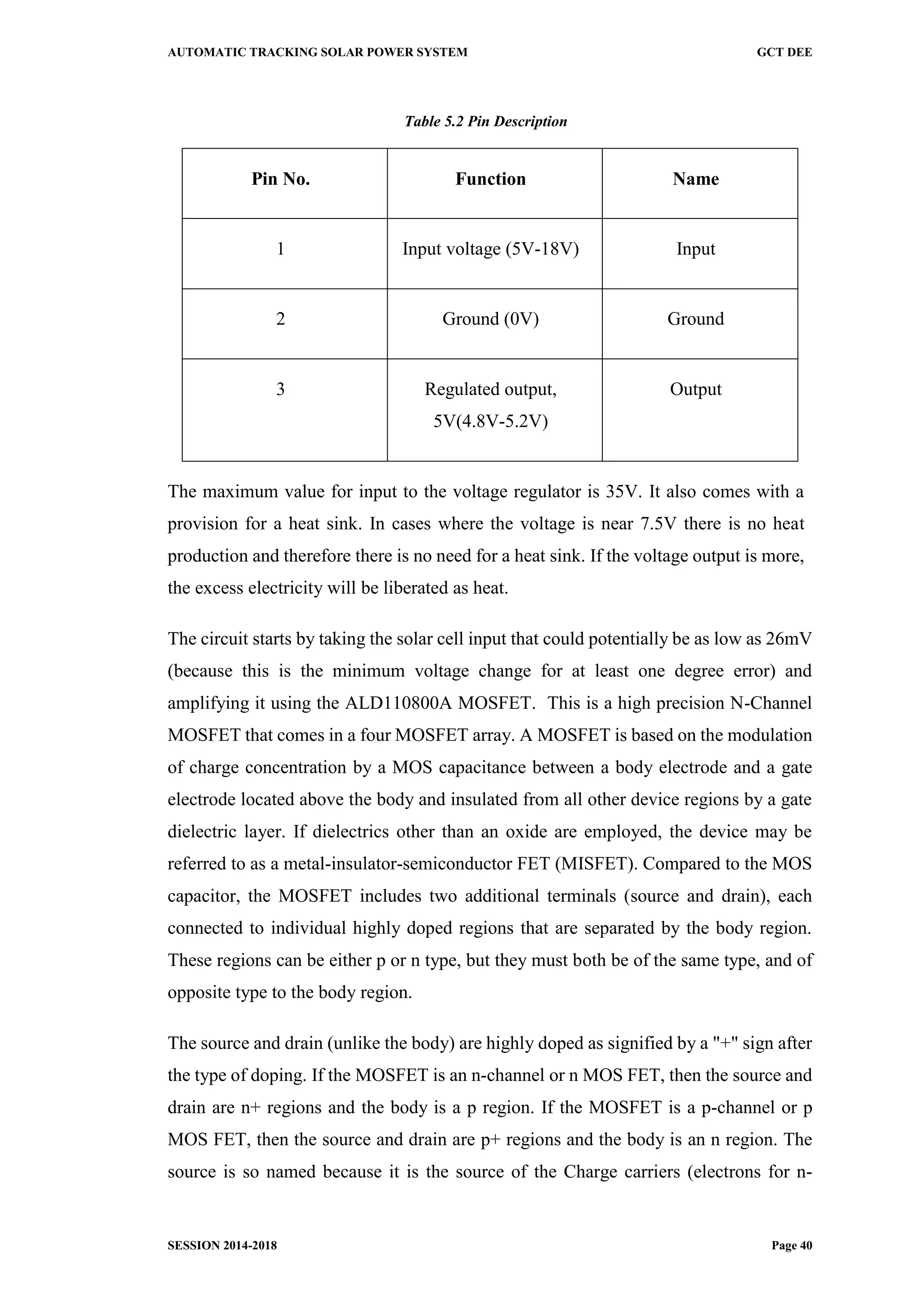AUTOMATIC TRACKING SOLAR POWER SYSTEM GCT DEE
SESSION 2014-2018 Page 40
Table 5.2 Pin Description
Pin No. Function Name
1 Input voltage (5V-18V) Input
2 Ground (0V) Ground
3 Regulated output,
5V(4.8V-5.2V)
Output
The maximum value for input to the voltage regulator is 35V. It also comes with a
provision for a heat sink. In cases where the voltage is near 7.5V there is no heat
production and therefore there is no need for a heat sink. If the voltage output is more,
the excess electricity will be liberated as heat.
The circuit starts by taking the solar cell input that could potentially be as low as 26mV
(because this is the minimum voltage change for at least one degree error) and
amplifying it using the ALD110800A MOSFET. This is a high precision N-Channel
MOSFET that comes in a four MOSFET array. A MOSFET is based on the modulation
of charge concentration by a MOS capacitance between a body electrode and a gate
electrode located above the body and insulated from all other device regions by a gate
dielectric layer. If dielectrics other than an oxide are employed, the device may be
referred to as a metal-insulator-semiconductor FET (MISFET). Compared to the MOS
capacitor, the MOSFET includes two additional terminals (source and drain), each
connected to individual highly doped regions that are separated by the body region.
These regions can be either p or n type, but they must both be of the same type, and of
opposite type to the body region.
The source and drain (unlike the body) are highly doped as signified by a "+" sign after
the type of doping. If the MOSFET is an n-channel or n MOS FET, then the source and
drain are n+ regions and the body is a p region. If the MOSFET is a p-channel or p
MOS FET, then the source and drain are p+ regions and the body is an n region. The
source is so named because it is the source of the Charge carriers (electrons for n-
 