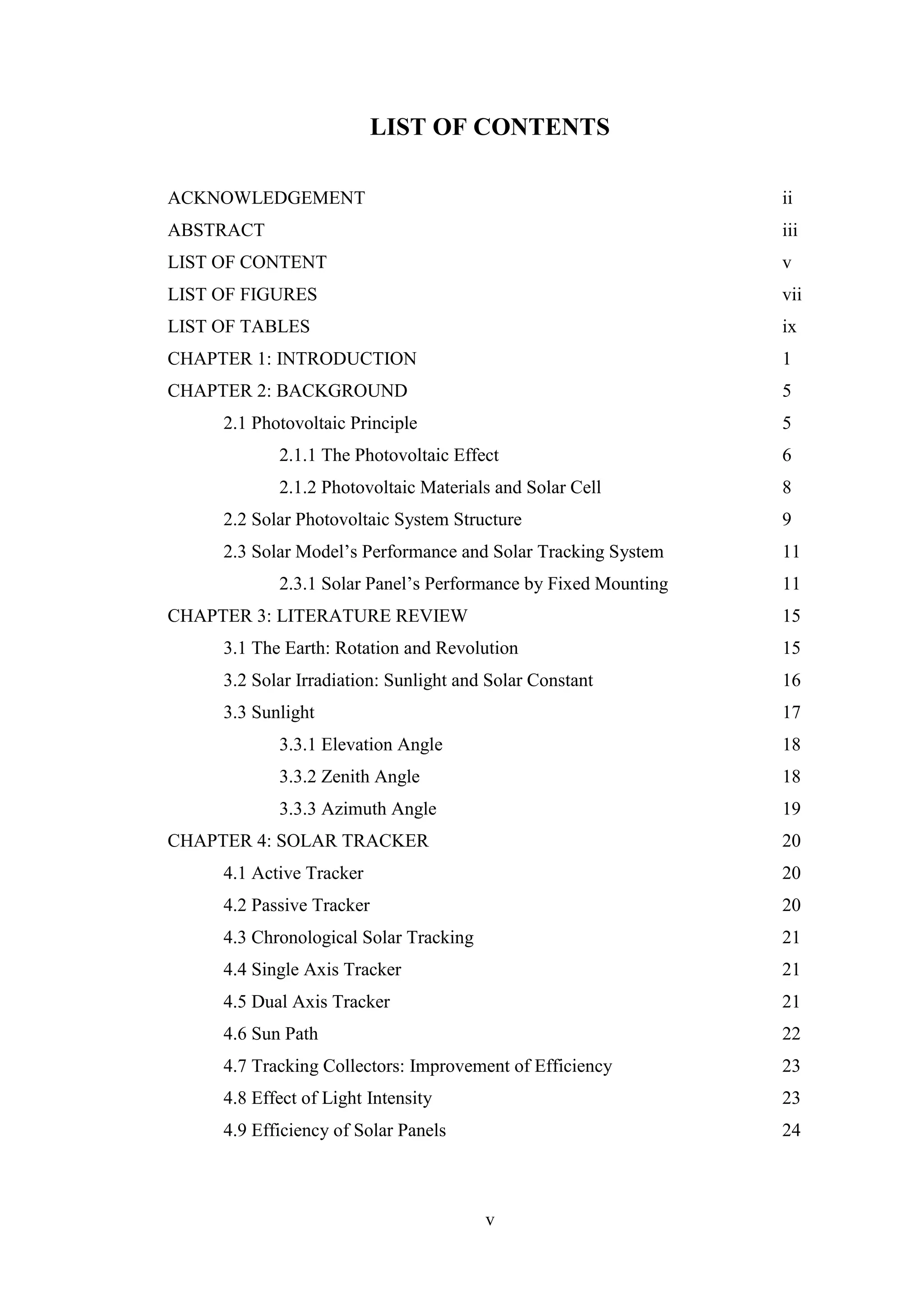 v
LIST OF CONTENTS
ACKNOWLEDGEMENT ii
ABSTRACT iii
LIST OF CONTENT v
LIST OF FIGURES vii
LIST OF TABLES ix
CHAPTER 1: INTRODUCTION 1
CHAPTER 2: BACKGROUND 5
2.1 Photovoltaic Principle 5
2.1.1 The Photovoltaic Effect 6
2.1.2 Photovoltaic Materials and Solar Cell 8
2.2 Solar Photovoltaic System Structure 9
2.3 Solar Model’s Performance and Solar Tracking System 11
2.3.1 Solar Panel’s Performance by Fixed Mounting 11
CHAPTER 3: LITERATURE REVIEW 15
3.1 The Earth: Rotation and Revolution 15
3.2 Solar Irradiation: Sunlight and Solar Constant 16
3.3 Sunlight 17
3.3.1 Elevation Angle 18
3.3.2 Zenith Angle 18
3.3.3 Azimuth Angle 19
CHAPTER 4: SOLAR TRACKER 20
4.1 Active Tracker 20
4.2 Passive Tracker 20
4.3 Chronological Solar Tracking 21
4.4 Single Axis Tracker 21
4.5 Dual Axis Tracker 21
4.6 Sun Path 22
4.7 Tracking Collectors: Improvement of Efficiency 23
4.8 Effect of Light Intensity 23
4.9 Efficiency of Solar Panels 24
 