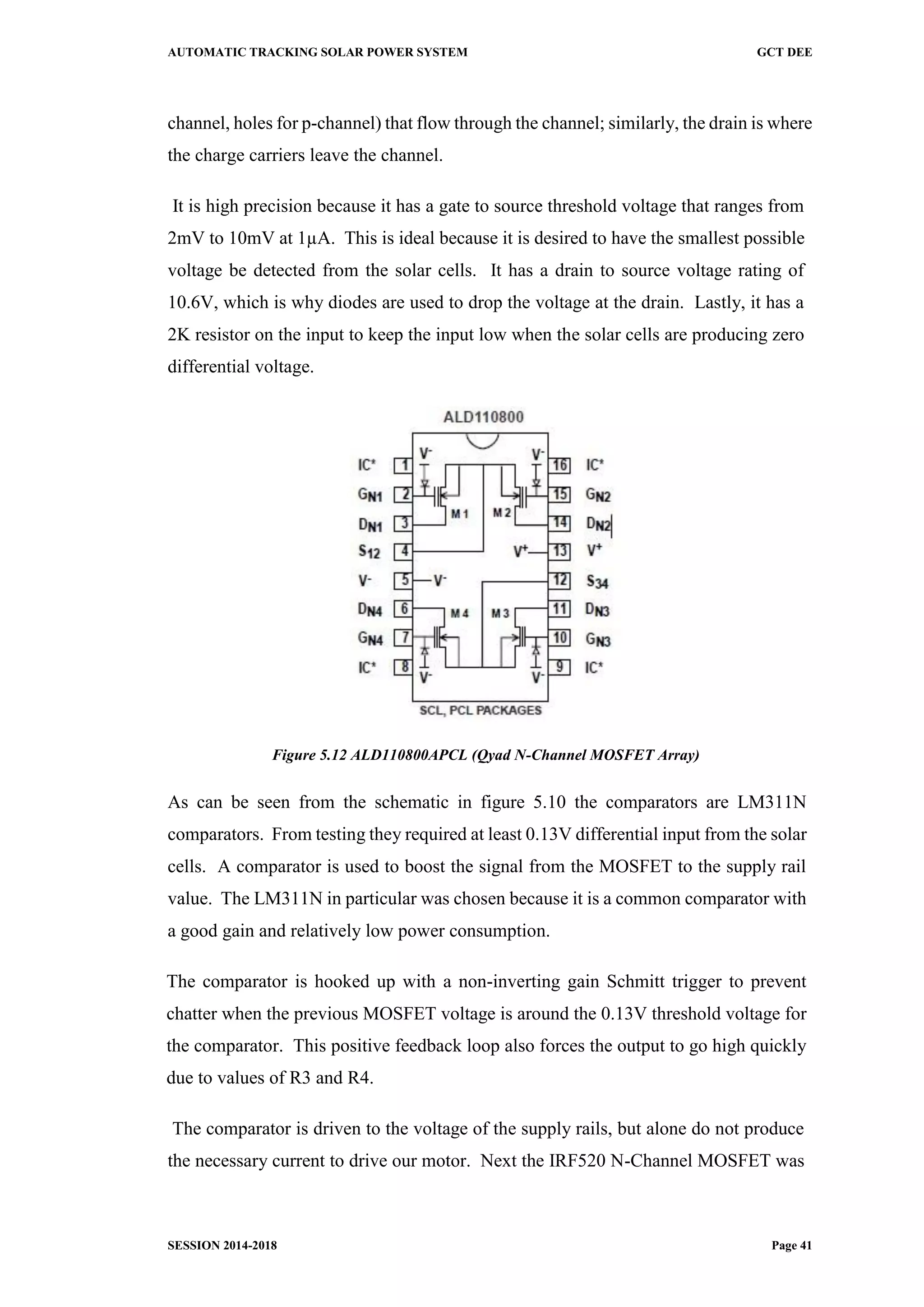 AUTOMATIC TRACKING SOLAR POWER SYSTEM GCT DEE
SESSION 2014-2018 Page 41
channel, holes for p-channel) that flow through the channel; similarly, the drain is where
the charge carriers leave the channel.
It is high precision because it has a gate to source threshold voltage that ranges from
2mV to 10mV at 1µA. This is ideal because it is desired to have the smallest possible
voltage be detected from the solar cells. It has a drain to source voltage rating of
10.6V, which is why diodes are used to drop the voltage at the drain. Lastly, it has a
2K resistor on the input to keep the input low when the solar cells are producing zero
differential voltage.
Figure 5.12 ALD110800APCL (Qyad N-Channel MOSFET Array)
As can be seen from the schematic in figure 5.10 the comparators are LM311N
comparators. From testing they required at least 0.13V differential input from the solar
cells. A comparator is used to boost the signal from the MOSFET to the supply rail
value. The LM311N in particular was chosen because it is a common comparator with
a good gain and relatively low power consumption.
The comparator is hooked up with a non-inverting gain Schmitt trigger to prevent
chatter when the previous MOSFET voltage is around the 0.13V threshold voltage for
the comparator. This positive feedback loop also forces the output to go high quickly
due to values of R3 and R4.
The comparator is driven to the voltage of the supply rails, but alone do not produce
the necessary current to drive our motor. Next the IRF520 N-Channel MOSFET was
 