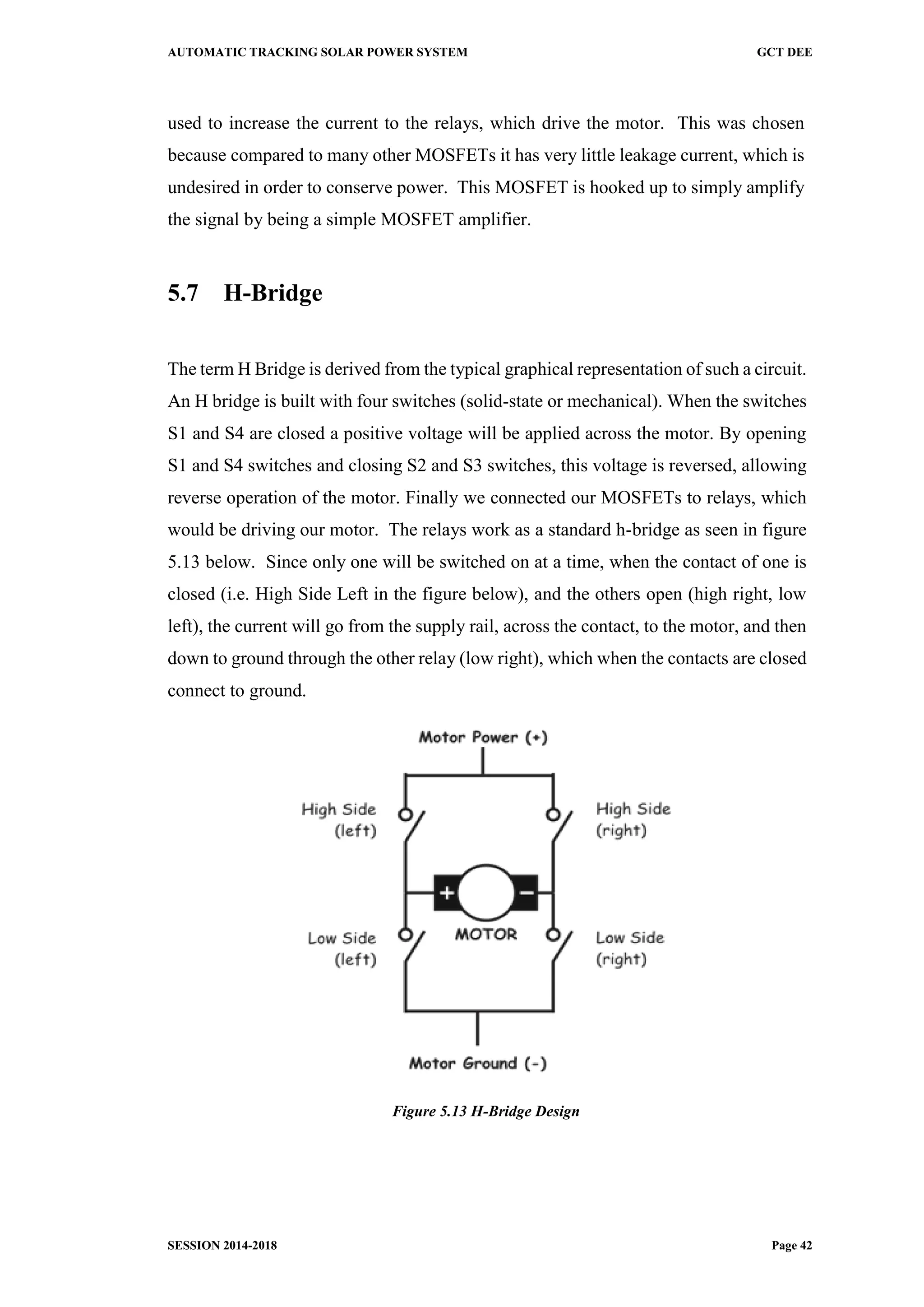 AUTOMATIC TRACKING SOLAR POWER SYSTEM GCT DEE
SESSION 2014-2018 Page 42
used to increase the current to the relays, which drive the motor. This was chosen
because compared to many other MOSFETs it has very little leakage current, which is
undesired in order to conserve power. This MOSFET is hooked up to simply amplify
the signal by being a simple MOSFET amplifier.
5.7 H-Bridge
The term H Bridge is derived from the typical graphical representation of such a circuit.
An H bridge is built with four switches (solid-state or mechanical). When the switches
S1 and S4 are closed a positive voltage will be applied across the motor. By opening
S1 and S4 switches and closing S2 and S3 switches, this voltage is reversed, allowing
reverse operation of the motor. Finally we connected our MOSFETs to relays, which
would be driving our motor. The relays work as a standard h-bridge as seen in figure
5.13 below. Since only one will be switched on at a time, when the contact of one is
closed (i.e. High Side Left in the figure below), and the others open (high right, low
left), the current will go from the supply rail, across the contact, to the motor, and then
down to ground through the other relay (low right), which when the contacts are closed
connect to ground.
Figure 5.13 H-Bridge Design
 