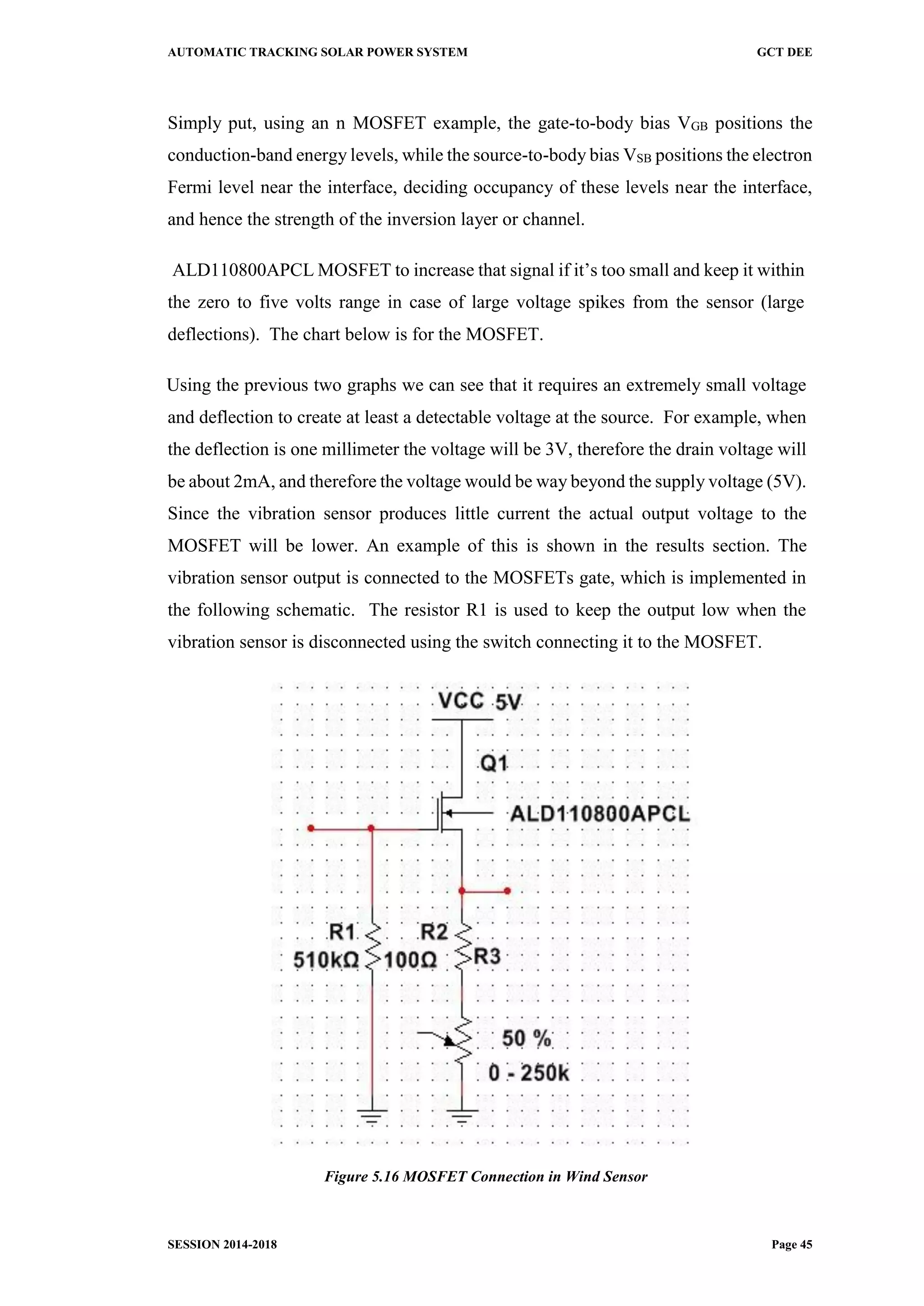 AUTOMATIC TRACKING SOLAR POWER SYSTEM GCT DEE
SESSION 2014-2018 Page 45
Simply put, using an n MOSFET example, the gate-to-body bias VGB positions the
conduction-band energy levels, while the source-to-body bias VSB positions the electron
Fermi level near the interface, deciding occupancy of these levels near the interface,
and hence the strength of the inversion layer or channel.
ALD110800APCL MOSFET to increase that signal if it’s too small and keep it within
the zero to five volts range in case of large voltage spikes from the sensor (large
deflections). The chart below is for the MOSFET.
Using the previous two graphs we can see that it requires an extremely small voltage
and deflection to create at least a detectable voltage at the source. For example, when
the deflection is one millimeter the voltage will be 3V, therefore the drain voltage will
be about 2mA, and therefore the voltage would be way beyond the supply voltage (5V).
Since the vibration sensor produces little current the actual output voltage to the
MOSFET will be lower. An example of this is shown in the results section. The
vibration sensor output is connected to the MOSFETs gate, which is implemented in
the following schematic. The resistor R1 is used to keep the output low when the
vibration sensor is disconnected using the switch connecting it to the MOSFET.
Figure 5.16 MOSFET Connection in Wind Sensor
 