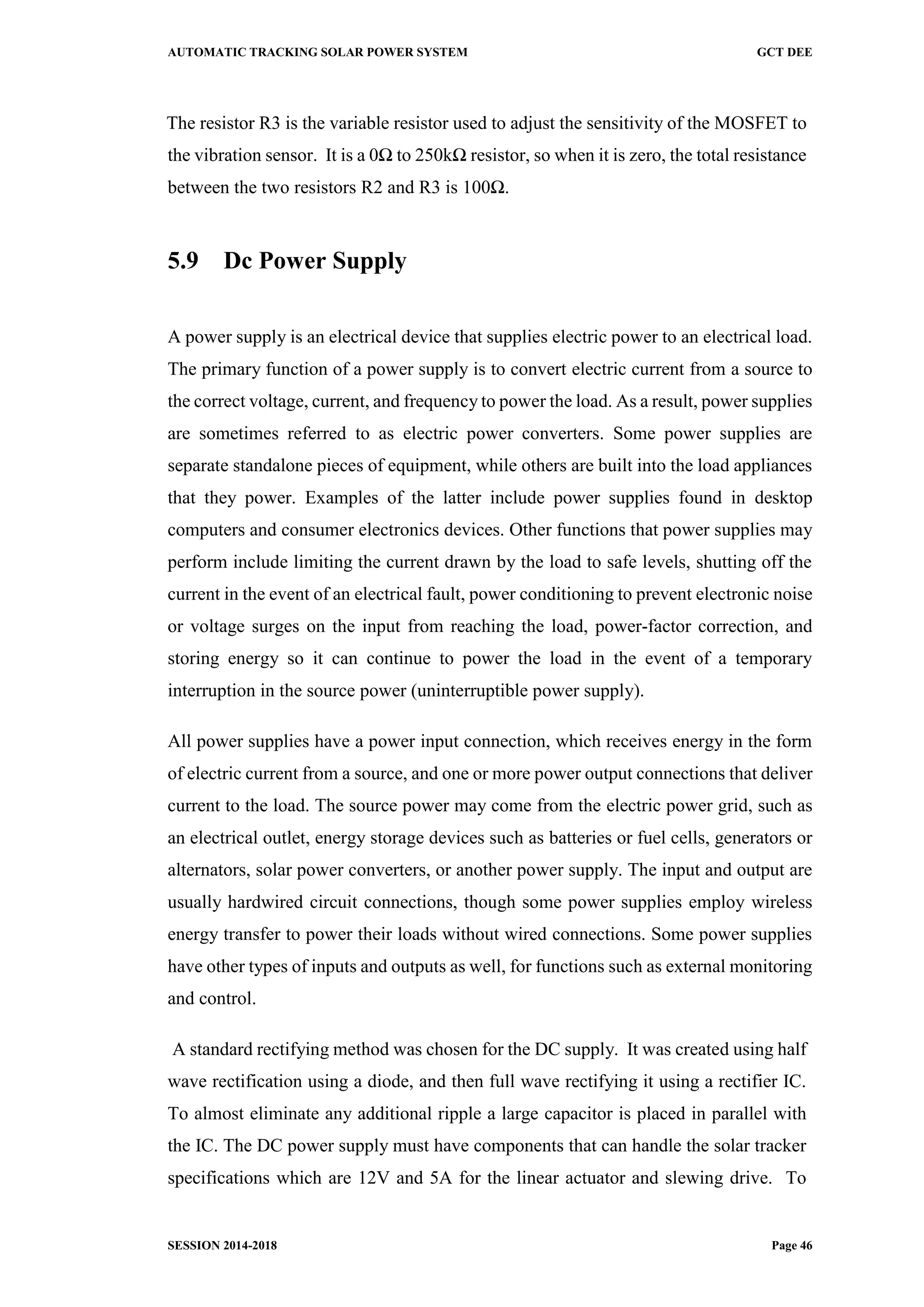 AUTOMATIC TRACKING SOLAR POWER SYSTEM GCT DEE
SESSION 2014-2018 Page 46
The resistor R3 is the variable resistor used to adjust the sensitivity of the MOSFET to
the vibration sensor. It is a 0Ω to 250kΩ resistor, so when it is zero, the total resistance
between the two resistors R2 and R3 is 100Ω.
5.9 Dc Power Supply
A power supply is an electrical device that supplies electric power to an electrical load.
The primary function of a power supply is to convert electric current from a source to
the correct voltage, current, and frequency to power the load. As a result, power supplies
are sometimes referred to as electric power converters. Some power supplies are
separate standalone pieces of equipment, while others are built into the load appliances
that they power. Examples of the latter include power supplies found in desktop
computers and consumer electronics devices. Other functions that power supplies may
perform include limiting the current drawn by the load to safe levels, shutting off the
current in the event of an electrical fault, power conditioning to prevent electronic noise
or voltage surges on the input from reaching the load, power-factor correction, and
storing energy so it can continue to power the load in the event of a temporary
interruption in the source power (uninterruptible power supply).
All power supplies have a power input connection, which receives energy in the form
of electric current from a source, and one or more power output connections that deliver
current to the load. The source power may come from the electric power grid, such as
an electrical outlet, energy storage devices such as batteries or fuel cells, generators or
alternators, solar power converters, or another power supply. The input and output are
usually hardwired circuit connections, though some power supplies employ wireless
energy transfer to power their loads without wired connections. Some power supplies
have other types of inputs and outputs as well, for functions such as external monitoring
and control.
A standard rectifying method was chosen for the DC supply. It was created using half
wave rectification using a diode, and then full wave rectifying it using a rectifier IC.
To almost eliminate any additional ripple a large capacitor is placed in parallel with
the IC. The DC power supply must have components that can handle the solar tracker
specifications which are 12V and 5A for the linear actuator and slewing drive. To
 