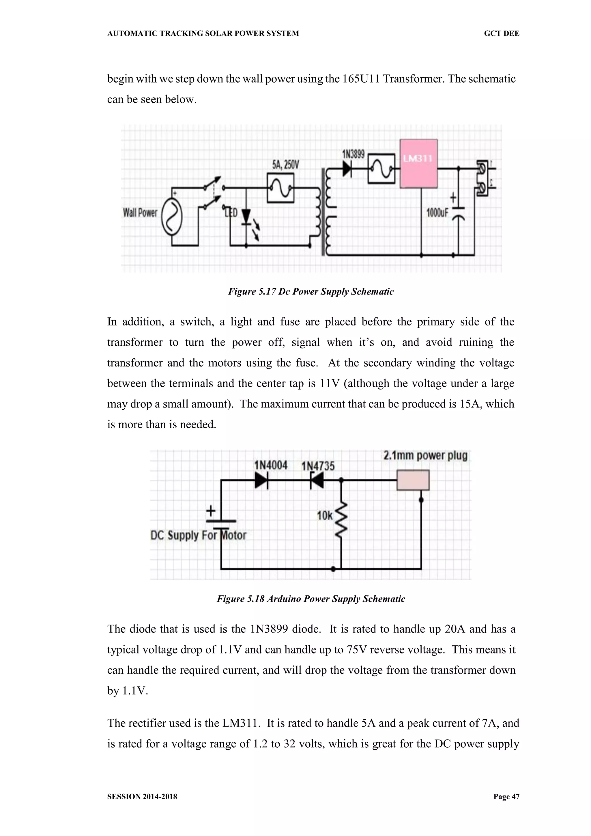 AUTOMATIC TRACKING SOLAR POWER SYSTEM GCT DEE
SESSION 2014-2018 Page 47
begin with we step down the wall power using the 165U11 Transformer. The schematic
can be seen below.
Figure 5.17 Dc Power Supply Schematic
In addition, a switch, a light and fuse are placed before the primary side of the
transformer to turn the power off, signal when it’s on, and avoid ruining the
transformer and the motors using the fuse. At the secondary winding the voltage
between the terminals and the center tap is 11V (although the voltage under a large
may drop a small amount). The maximum current that can be produced is 15A, which
is more than is needed.
Figure 5.18 Arduino Power Supply Schematic
The diode that is used is the 1N3899 diode. It is rated to handle up 20A and has a
typical voltage drop of 1.1V and can handle up to 75V reverse voltage. This means it
can handle the required current, and will drop the voltage from the transformer down
by 1.1V.
The rectifier used is the LM311. It is rated to handle 5A and a peak current of 7A, and
is rated for a voltage range of 1.2 to 32 volts, which is great for the DC power supply
 
