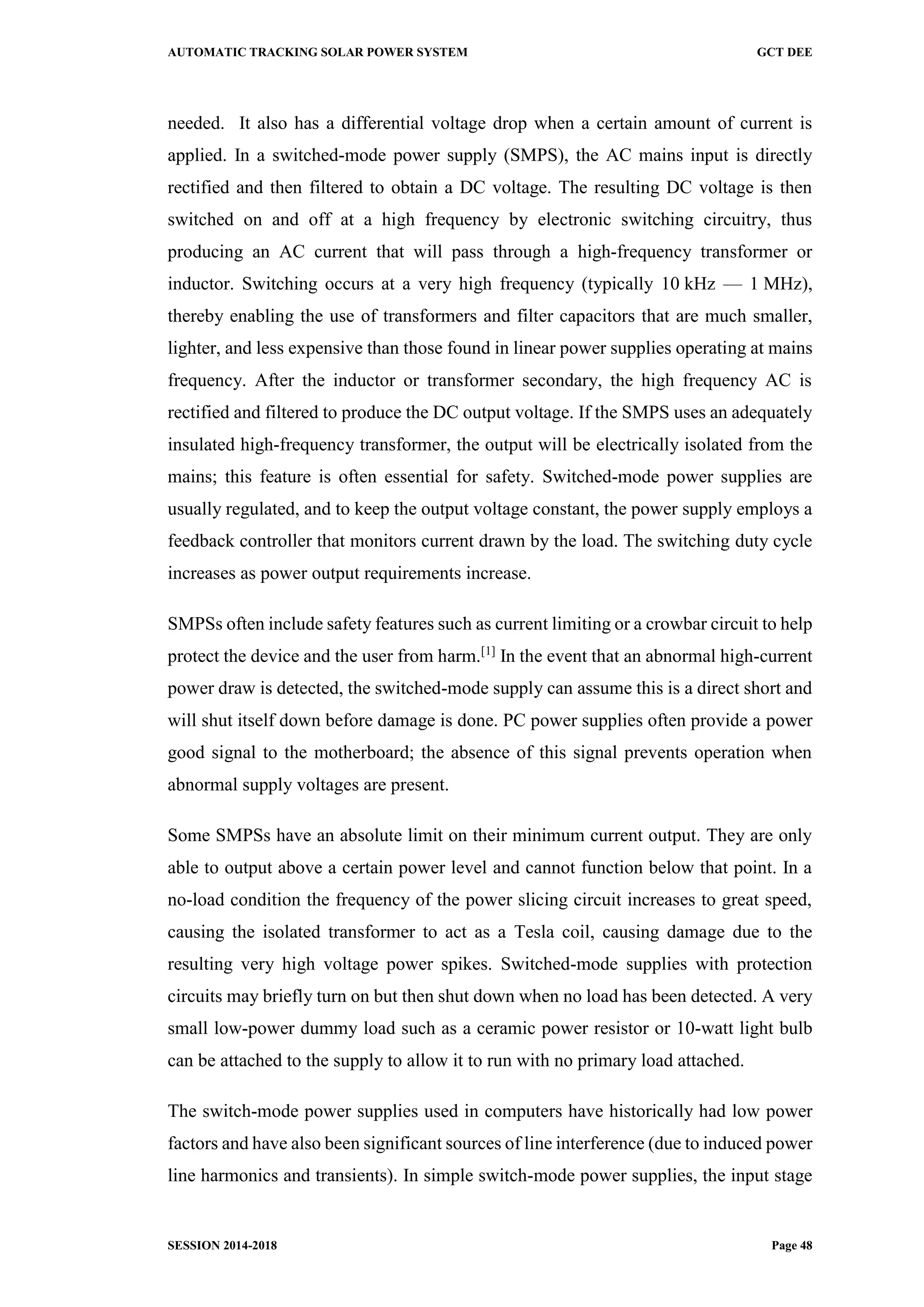 AUTOMATIC TRACKING SOLAR POWER SYSTEM GCT DEE
SESSION 2014-2018 Page 48
needed. It also has a differential voltage drop when a certain amount of current is
applied. In a switched-mode power supply (SMPS), the AC mains input is directly
rectified and then filtered to obtain a DC voltage. The resulting DC voltage is then
switched on and off at a high frequency by electronic switching circuitry, thus
producing an AC current that will pass through a high-frequency transformer or
inductor. Switching occurs at a very high frequency (typically 10 kHz — 1 MHz),
thereby enabling the use of transformers and filter capacitors that are much smaller,
lighter, and less expensive than those found in linear power supplies operating at mains
frequency. After the inductor or transformer secondary, the high frequency AC is
rectified and filtered to produce the DC output voltage. If the SMPS uses an adequately
insulated high-frequency transformer, the output will be electrically isolated from the
mains; this feature is often essential for safety. Switched-mode power supplies are
usually regulated, and to keep the output voltage constant, the power supply employs a
feedback controller that monitors current drawn by the load. The switching duty cycle
increases as power output requirements increase.
SMPSs often include safety features such as current limiting or a crowbar circuit to help
protect the device and the user from harm.[1]
In the event that an abnormal high-current
power draw is detected, the switched-mode supply can assume this is a direct short and
will shut itself down before damage is done. PC power supplies often provide a power
good signal to the motherboard; the absence of this signal prevents operation when
abnormal supply voltages are present.
Some SMPSs have an absolute limit on their minimum current output. They are only
able to output above a certain power level and cannot function below that point. In a
no-load condition the frequency of the power slicing circuit increases to great speed,
causing the isolated transformer to act as a Tesla coil, causing damage due to the
resulting very high voltage power spikes. Switched-mode supplies with protection
circuits may briefly turn on but then shut down when no load has been detected. A very
small low-power dummy load such as a ceramic power resistor or 10-watt light bulb
can be attached to the supply to allow it to run with no primary load attached.
The switch-mode power supplies used in computers have historically had low power
factors and have also been significant sources of line interference (due to induced power
line harmonics and transients). In simple switch-mode power supplies, the input stage
 