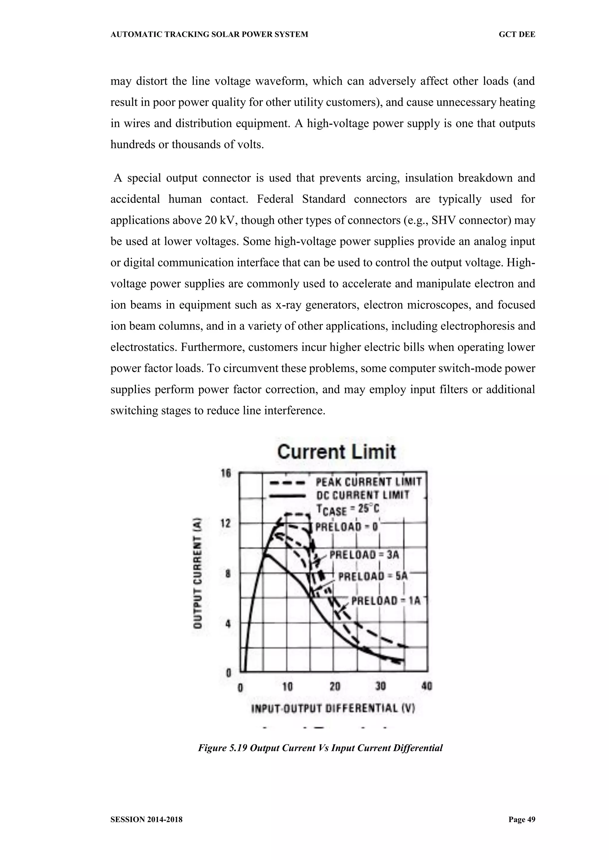 AUTOMATIC TRACKING SOLAR POWER SYSTEM GCT DEE
SESSION 2014-2018 Page 49
may distort the line voltage waveform, which can adversely affect other loads (and
result in poor power quality for other utility customers), and cause unnecessary heating
in wires and distribution equipment. A high-voltage power supply is one that outputs
hundreds or thousands of volts.
A special output connector is used that prevents arcing, insulation breakdown and
accidental human contact. Federal Standard connectors are typically used for
applications above 20 kV, though other types of connectors (e.g., SHV connector) may
be used at lower voltages. Some high-voltage power supplies provide an analog input
or digital communication interface that can be used to control the output voltage. High-
voltage power supplies are commonly used to accelerate and manipulate electron and
ion beams in equipment such as x-ray generators, electron microscopes, and focused
ion beam columns, and in a variety of other applications, including electrophoresis and
electrostatics. Furthermore, customers incur higher electric bills when operating lower
power factor loads. To circumvent these problems, some computer switch-mode power
supplies perform power factor correction, and may employ input filters or additional
switching stages to reduce line interference.
Figure 5.19 Output Current Vs Input Current Differential
 