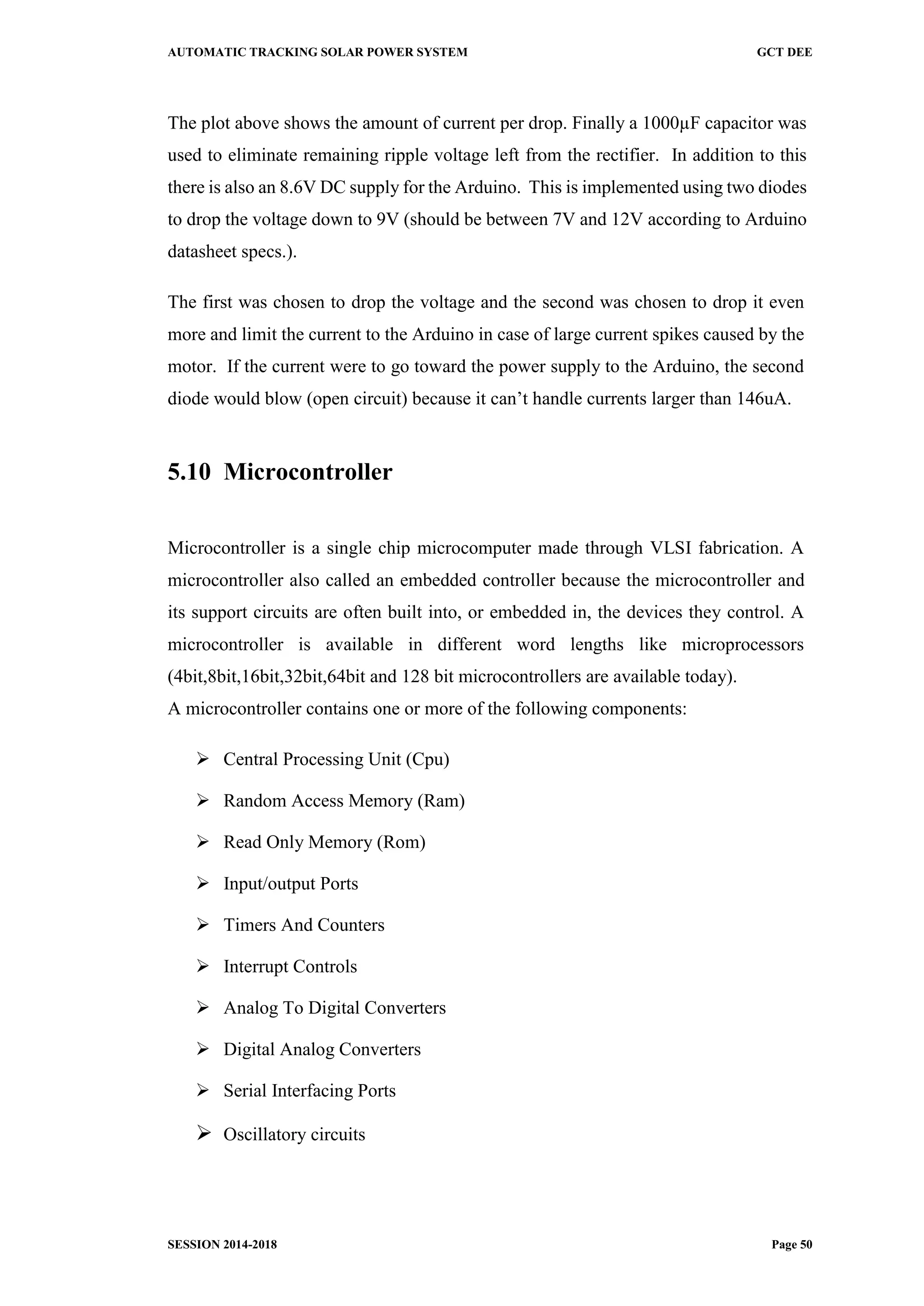 AUTOMATIC TRACKING SOLAR POWER SYSTEM GCT DEE
SESSION 2014-2018 Page 50
The plot above shows the amount of current per drop. Finally a 1000µF capacitor was
used to eliminate remaining ripple voltage left from the rectifier. In addition to this
there is also an 8.6V DC supply for the Arduino. This is implemented using two diodes
to drop the voltage down to 9V (should be between 7V and 12V according to Arduino
datasheet specs.).
The first was chosen to drop the voltage and the second was chosen to drop it even
more and limit the current to the Arduino in case of large current spikes caused by the
motor. If the current were to go toward the power supply to the Arduino, the second
diode would blow (open circuit) because it can’t handle currents larger than 146uA.
5.10 Microcontroller
Microcontroller is a single chip microcomputer made through VLSI fabrication. A
microcontroller also called an embedded controller because the microcontroller and
its support circuits are often built into, or embedded in, the devices they control. A
microcontroller is available in different word lengths like microprocessors
(4bit,8bit,16bit,32bit,64bit and 128 bit microcontrollers are available today).
A microcontroller contains one or more of the following components:
 Central Processing Unit (Cpu)
 Random Access Memory (Ram)
 Read Only Memory (Rom)
 Input/output Ports
 Timers And Counters
 Interrupt Controls
 Analog To Digital Converters
 Digital Analog Converters
 Serial Interfacing Ports
 Oscillatory circuits
 
