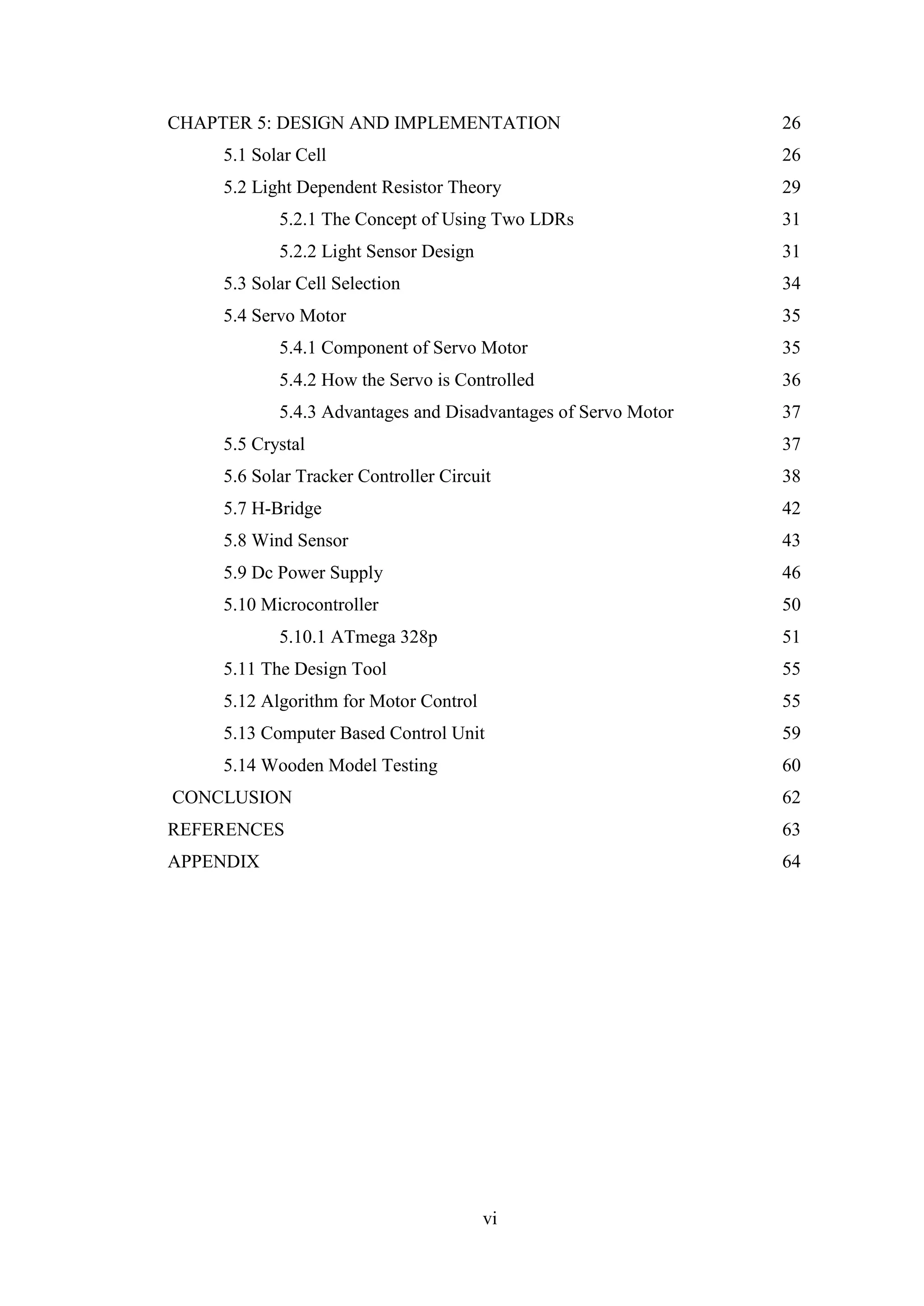 vi
CHAPTER 5: DESIGN AND IMPLEMENTATION 26
5.1 Solar Cell 26
5.2 Light Dependent Resistor Theory 29
5.2.1 The Concept of Using Two LDRs 31
5.2.2 Light Sensor Design 31
5.3 Solar Cell Selection 34
5.4 Servo Motor 35
5.4.1 Component of Servo Motor 35
5.4.2 How the Servo is Controlled 36
5.4.3 Advantages and Disadvantages of Servo Motor 37
5.5 Crystal 37
5.6 Solar Tracker Controller Circuit 38
5.7 H-Bridge 42
5.8 Wind Sensor 43
5.9 Dc Power Supply 46
5.10 Microcontroller 50
5.10.1 ATmega 328p 51
5.11 The Design Tool 55
5.12 Algorithm for Motor Control 55
5.13 Computer Based Control Unit 59
5.14 Wooden Model Testing 60
CONCLUSION 62
REFERENCES 63
APPENDIX 64
 