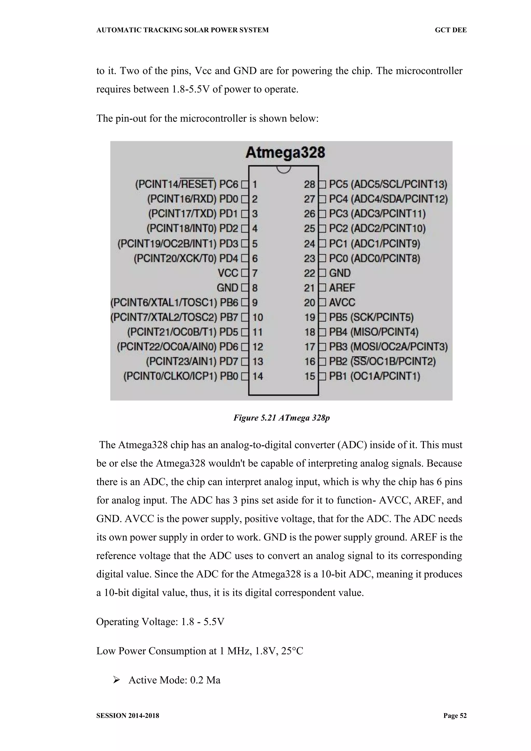 AUTOMATIC TRACKING SOLAR POWER SYSTEM GCT DEE
SESSION 2014-2018 Page 52
to it. Two of the pins, Vcc and GND are for powering the chip. The microcontroller
requires between 1.8-5.5V of power to operate.
The pin-out for the microcontroller is shown below:
Figure 5.21 ATmega 328p
The Atmega328 chip has an analog-to-digital converter (ADC) inside of it. This must
be or else the Atmega328 wouldn't be capable of interpreting analog signals. Because
there is an ADC, the chip can interpret analog input, which is why the chip has 6 pins
for analog input. The ADC has 3 pins set aside for it to function- AVCC, AREF, and
GND. AVCC is the power supply, positive voltage, that for the ADC. The ADC needs
its own power supply in order to work. GND is the power supply ground. AREF is the
reference voltage that the ADC uses to convert an analog signal to its corresponding
digital value. Since the ADC for the Atmega328 is a 10-bit ADC, meaning it produces
a 10-bit digital value, thus, it is its digital correspondent value.
Operating Voltage: 1.8 - 5.5V
Low Power Consumption at 1 MHz, 1.8V, 25°C
 Active Mode: 0.2 Ma
 