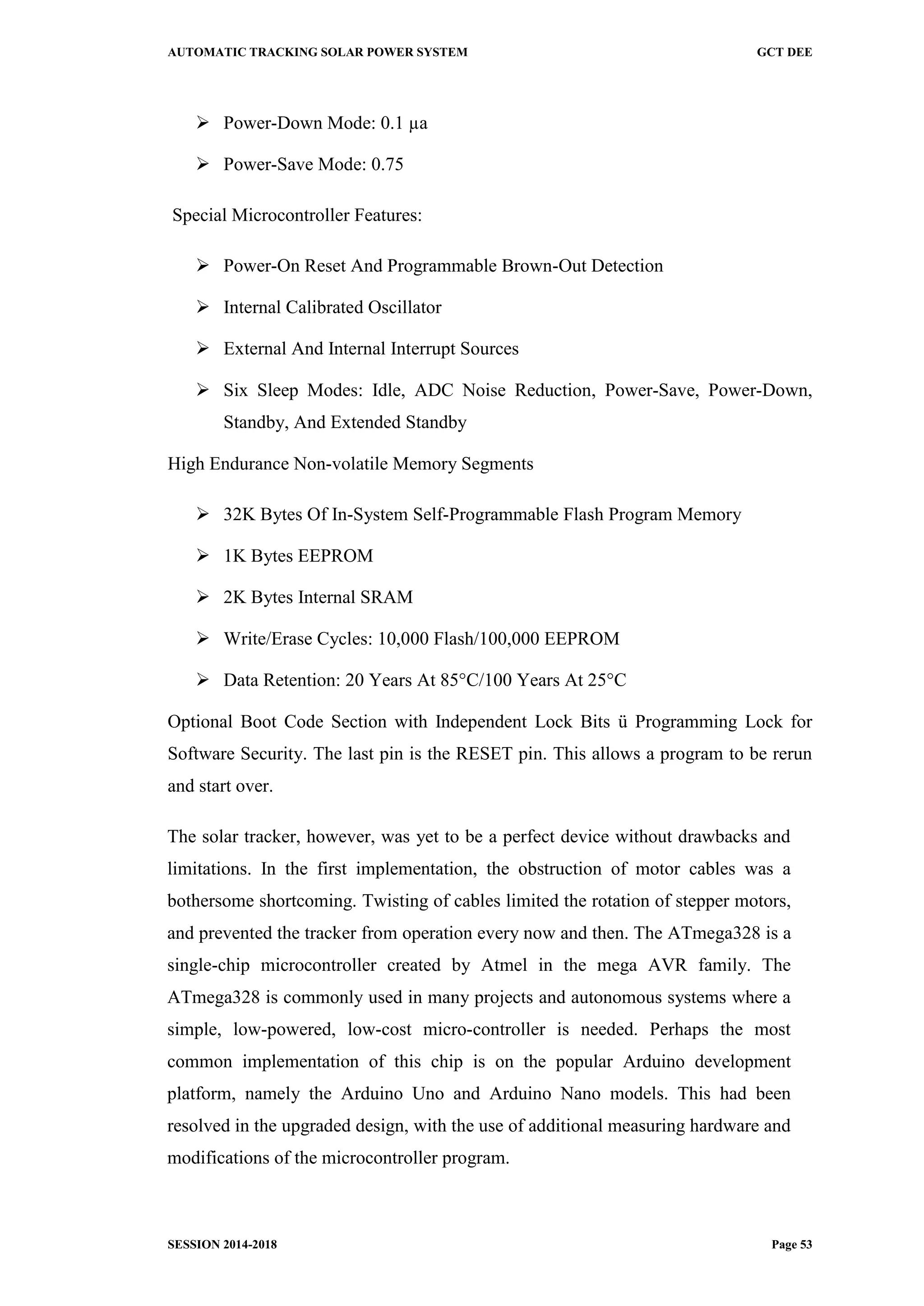 AUTOMATIC TRACKING SOLAR POWER SYSTEM GCT DEE
SESSION 2014-2018 Page 53
 Power-Down Mode: 0.1 µa
 Power-Save Mode: 0.75
Special Microcontroller Features:
 Power-On Reset And Programmable Brown-Out Detection
 Internal Calibrated Oscillator
 External And Internal Interrupt Sources
 Six Sleep Modes: Idle, ADC Noise Reduction, Power-Save, Power-Down,
Standby, And Extended Standby
High Endurance Non-volatile Memory Segments
 32K Bytes Of In-System Self-Programmable Flash Program Memory
 1K Bytes EEPROM
 2K Bytes Internal SRAM
 Write/Erase Cycles: 10,000 Flash/100,000 EEPROM
 Data Retention: 20 Years At 85°C/100 Years At 25°C
Optional Boot Code Section with Independent Lock Bits ü Programming Lock for
Software Security. The last pin is the RESET pin. This allows a program to be rerun
and start over.
The solar tracker, however, was yet to be a perfect device without drawbacks and
limitations. In the first implementation, the obstruction of motor cables was a
bothersome shortcoming. Twisting of cables limited the rotation of stepper motors,
and prevented the tracker from operation every now and then. The ATmega328 is a
single-chip microcontroller created by Atmel in the mega AVR family. The
ATmega328 is commonly used in many projects and autonomous systems where a
simple, low-powered, low-cost micro-controller is needed. Perhaps the most
common implementation of this chip is on the popular Arduino development
platform, namely the Arduino Uno and Arduino Nano models. This had been
resolved in the upgraded design, with the use of additional measuring hardware and
modifications of the microcontroller program.
 
