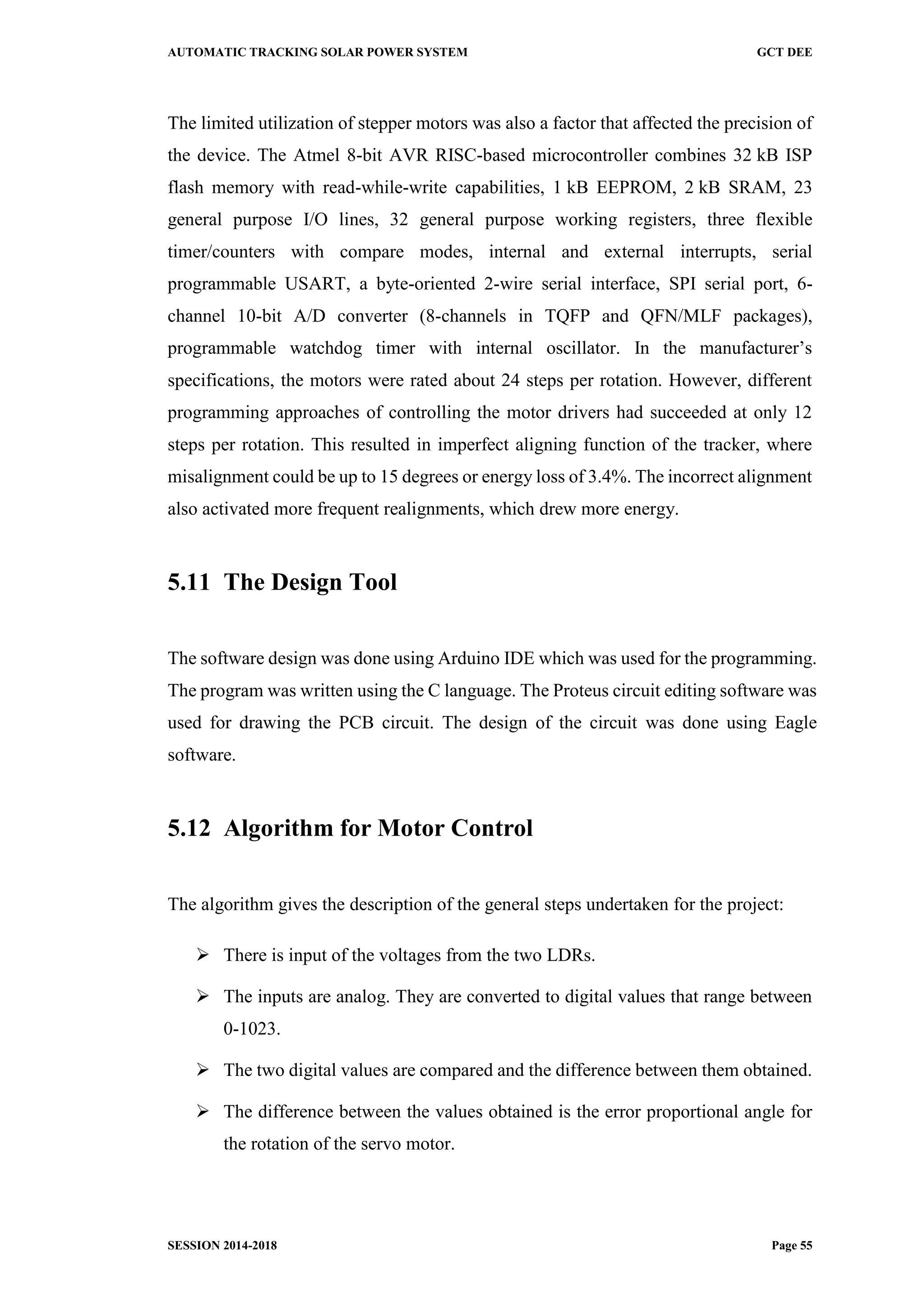 AUTOMATIC TRACKING SOLAR POWER SYSTEM GCT DEE
SESSION 2014-2018 Page 55
The limited utilization of stepper motors was also a factor that affected the precision of
the device. The Atmel 8-bit AVR RISC-based microcontroller combines 32 kB ISP
flash memory with read-while-write capabilities, 1 kB EEPROM, 2 kB SRAM, 23
general purpose I/O lines, 32 general purpose working registers, three flexible
timer/counters with compare modes, internal and external interrupts, serial
programmable USART, a byte-oriented 2-wire serial interface, SPI serial port, 6-
channel 10-bit A/D converter (8-channels in TQFP and QFN/MLF packages),
programmable watchdog timer with internal oscillator. In the manufacturer’s
specifications, the motors were rated about 24 steps per rotation. However, different
programming approaches of controlling the motor drivers had succeeded at only 12
steps per rotation. This resulted in imperfect aligning function of the tracker, where
misalignment could be up to 15 degrees or energy loss of 3.4%. The incorrect alignment
also activated more frequent realignments, which drew more energy.
5.11 The Design Tool
The software design was done using Arduino IDE which was used for the programming.
The program was written using the C language. The Proteus circuit editing software was
used for drawing the PCB circuit. The design of the circuit was done using Eagle
software.
5.12 Algorithm for Motor Control
The algorithm gives the description of the general steps undertaken for the project:
 There is input of the voltages from the two LDRs.
 The inputs are analog. They are converted to digital values that range between
0-1023.
 The two digital values are compared and the difference between them obtained.
 The difference between the values obtained is the error proportional angle for
the rotation of the servo motor.
 