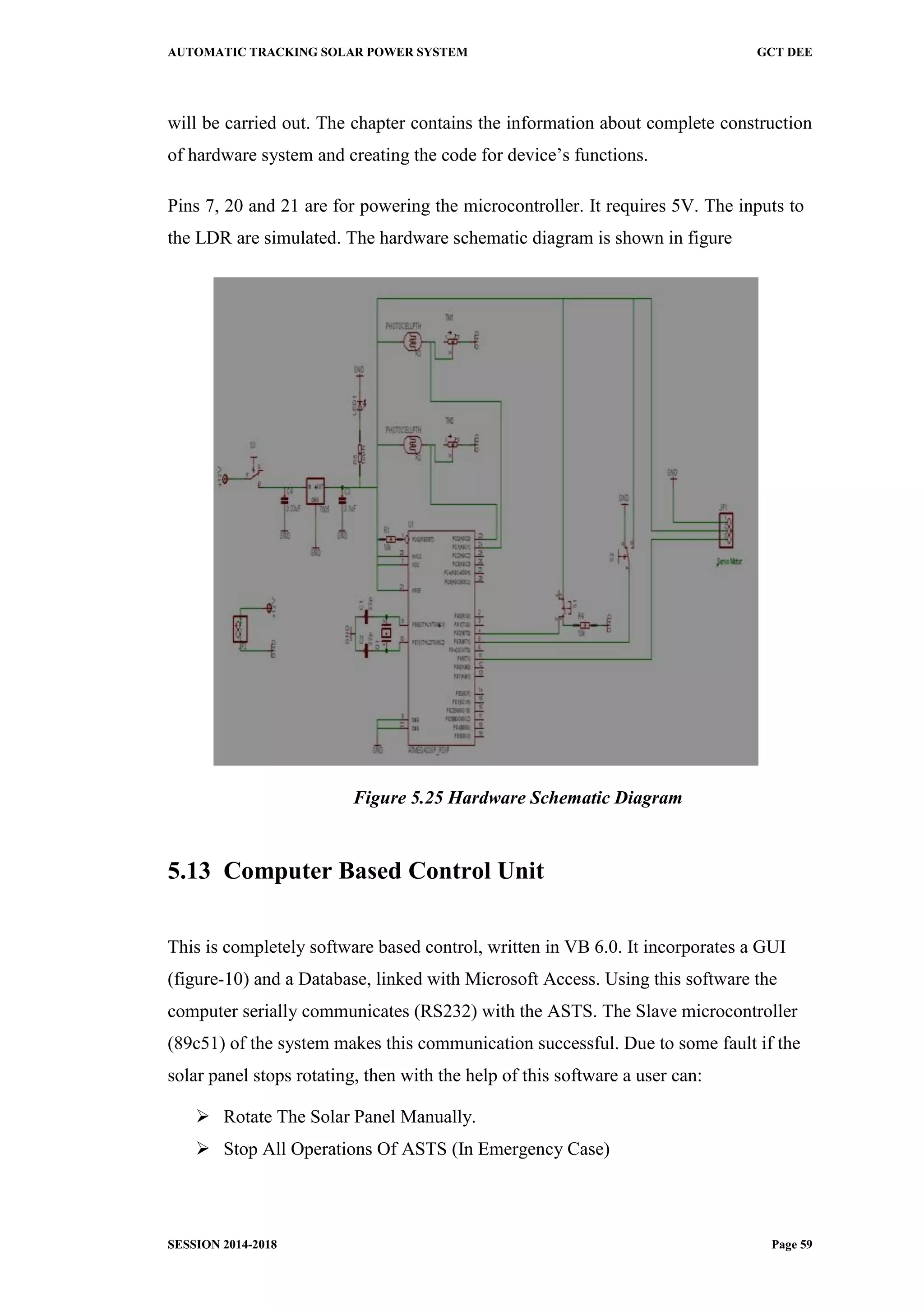 AUTOMATIC TRACKING SOLAR POWER SYSTEM GCT DEE
SESSION 2014-2018 Page 59
will be carried out. The chapter contains the information about complete construction
of hardware system and creating the code for device’s functions.
Pins 7, 20 and 21 are for powering the microcontroller. It requires 5V. The inputs to
the LDR are simulated. The hardware schematic diagram is shown in figure
Figure 5.25 Hardware Schematic Diagram
5.13 Computer Based Control Unit
This is completely software based control, written in VB 6.0. It incorporates a GUI
(figure-10) and a Database, linked with Microsoft Access. Using this software the
computer serially communicates (RS232) with the ASTS. The Slave microcontroller
(89c51) of the system makes this communication successful. Due to some fault if the
solar panel stops rotating, then with the help of this software a user can:
 Rotate The Solar Panel Manually.
 Stop All Operations Of ASTS (In Emergency Case)
 