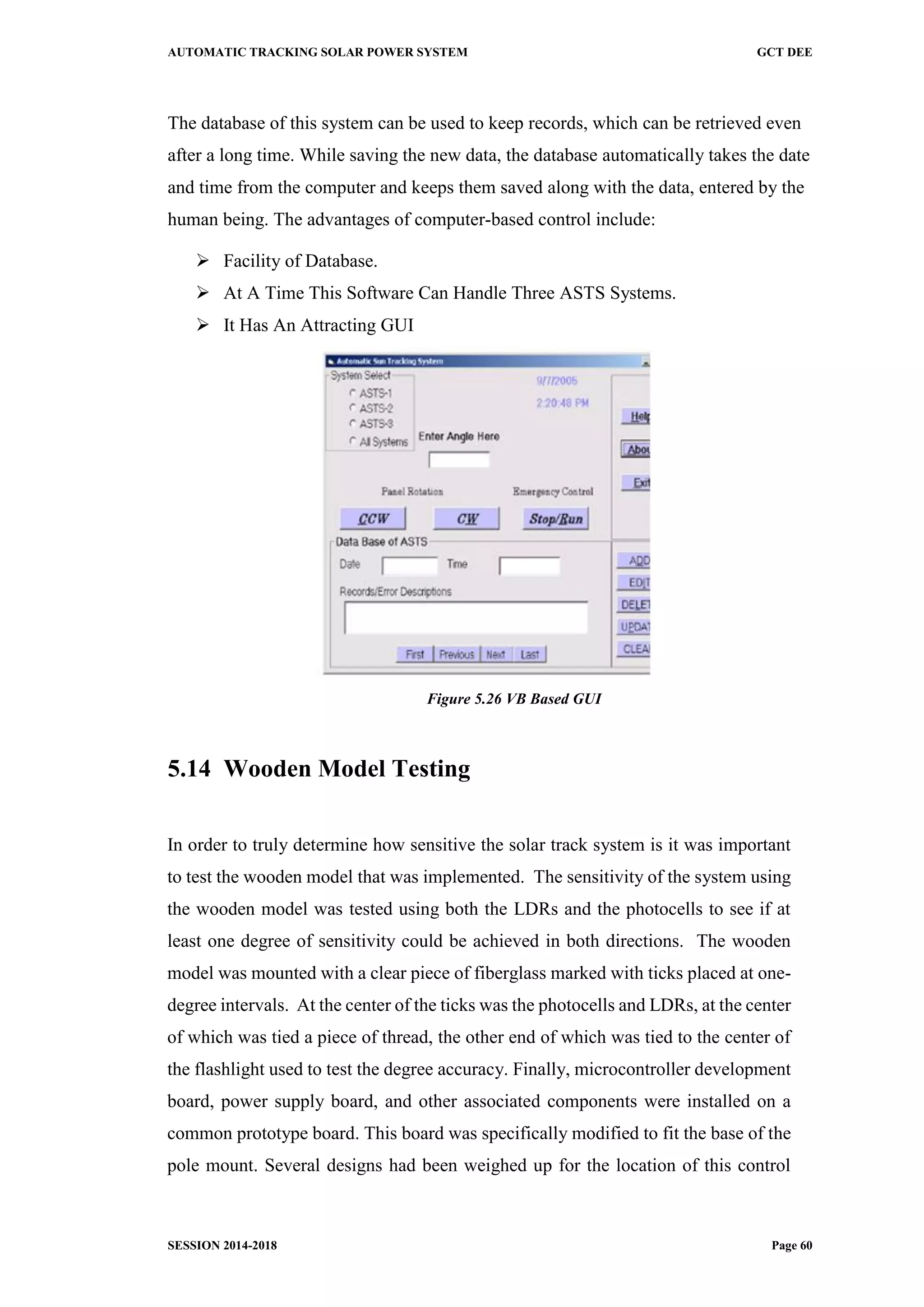 AUTOMATIC TRACKING SOLAR POWER SYSTEM GCT DEE
SESSION 2014-2018 Page 60
The database of this system can be used to keep records, which can be retrieved even
after a long time. While saving the new data, the database automatically takes the date
and time from the computer and keeps them saved along with the data, entered by the
human being. The advantages of computer-based control include:
 Facility of Database.
 At A Time This Software Can Handle Three ASTS Systems.
 It Has An Attracting GUI
Figure 5.26 VB Based GUI
5.14 Wooden Model Testing
In order to truly determine how sensitive the solar track system is it was important
to test the wooden model that was implemented. The sensitivity of the system using
the wooden model was tested using both the LDRs and the photocells to see if at
least one degree of sensitivity could be achieved in both directions. The wooden
model was mounted with a clear piece of fiberglass marked with ticks placed at one-
degree intervals. At the center of the ticks was the photocells and LDRs, at the center
of which was tied a piece of thread, the other end of which was tied to the center of
the flashlight used to test the degree accuracy. Finally, microcontroller development
board, power supply board, and other associated components were installed on a
common prototype board. This board was specifically modified to fit the base of the
pole mount. Several designs had been weighed up for the location of this control
 