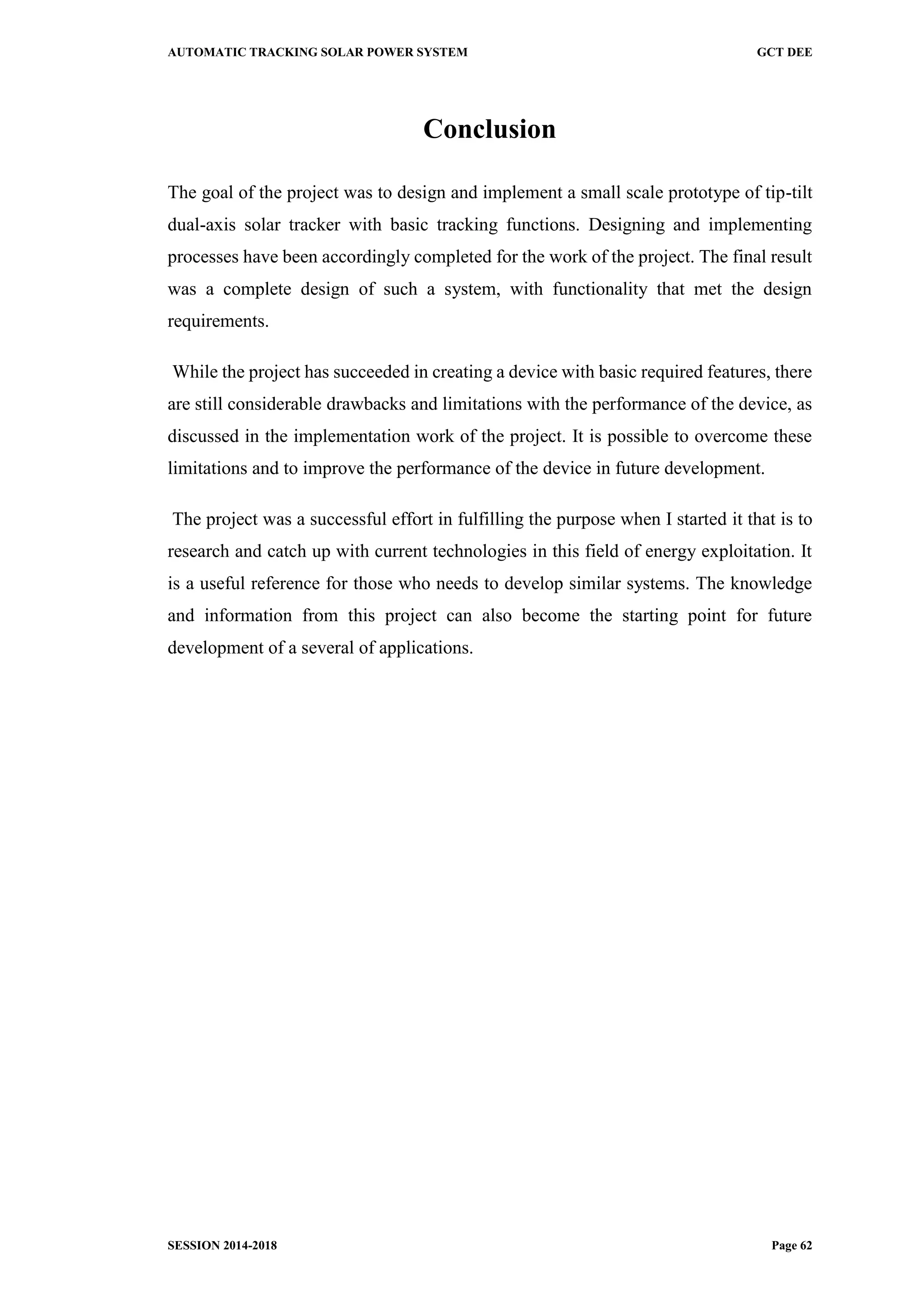 AUTOMATIC TRACKING SOLAR POWER SYSTEM GCT DEE
SESSION 2014-2018 Page 62
Conclusion
The goal of the project was to design and implement a small scale prototype of tip-tilt
dual-axis solar tracker with basic tracking functions. Designing and implementing
processes have been accordingly completed for the work of the project. The final result
was a complete design of such a system, with functionality that met the design
requirements.
While the project has succeeded in creating a device with basic required features, there
are still considerable drawbacks and limitations with the performance of the device, as
discussed in the implementation work of the project. It is possible to overcome these
limitations and to improve the performance of the device in future development.
The project was a successful effort in fulfilling the purpose when I started it that is to
research and catch up with current technologies in this field of energy exploitation. It
is a useful reference for those who needs to develop similar systems. The knowledge
and information from this project can also become the starting point for future
development of a several of applications.
 